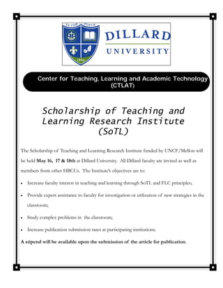 Center for Teaching, Learning and Academic Technology
                                  (CTLAT)



            Scholarship of Teaching and
            Learning Research Institute
                      (SoTL)

The Scholarship of Teaching and Learning Research Institute funded by UNCF/Mellon will
be held May 16, 17 & 18th at Dillard University. All Dillard faculty are invited as well as
members from other HBCUs. The Institute’s objectives are to:

   Increase faculty interest in teaching and learning through SoTL and FLC principles;

   Provide expert assistance to faculty for investigation or utilization of new strategies in the
     classroom;

   Study complex problems in the classroom;

   Increase publication submission rates at participating institutions.

A stipend will be available upon the submission of the article for publication.
 