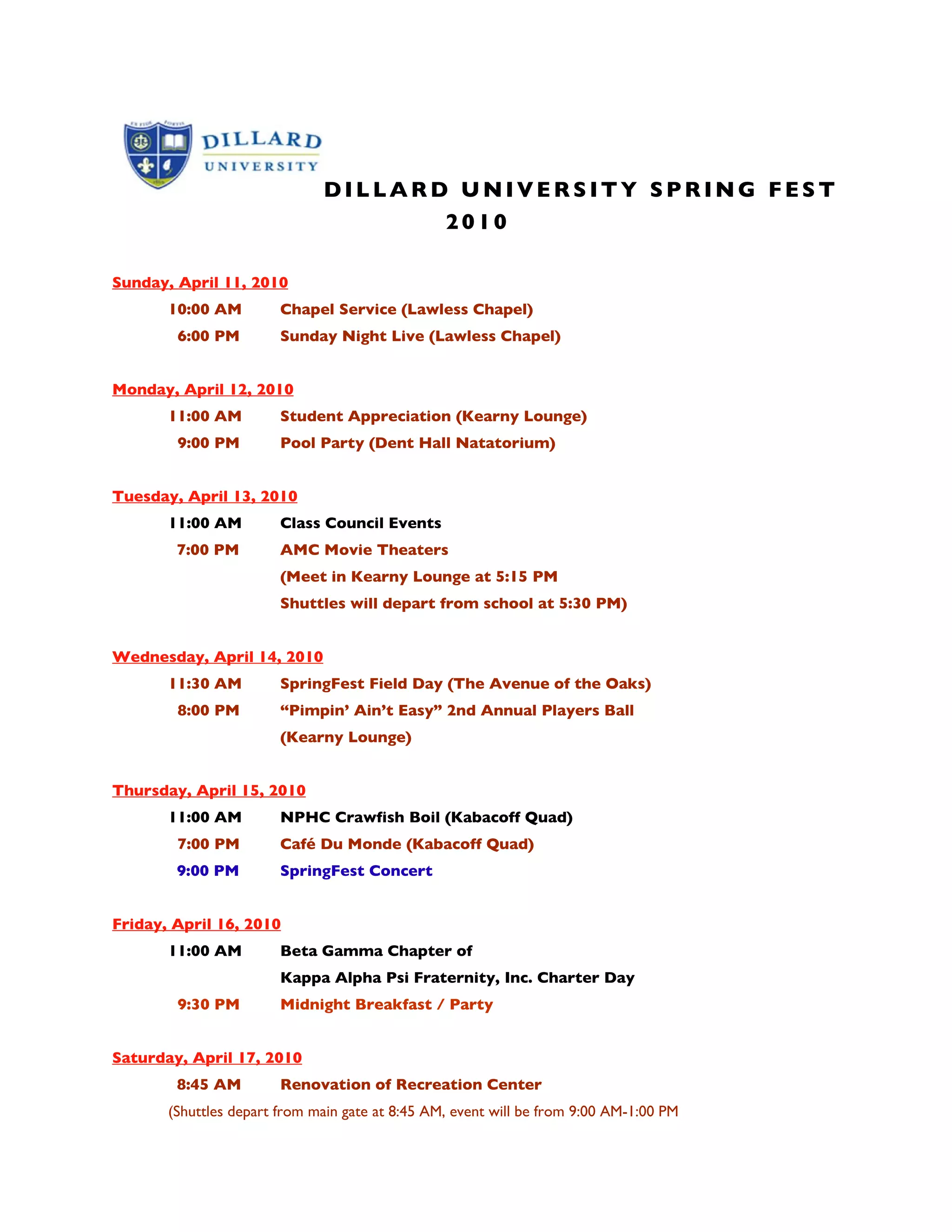 DILLARD UNIVERSITY SPRING FEST
                   2010
SPRINGFEST 2010
Sunday, April 11, 2010
       10:00 AM         Chapel Service (Lawless Chapel)
        6:00 PM         Sunday Night Live (Lawless Chapel)


Monday, April 12, 2010
       11:00 AM         Student Appreciation (Kearny Lounge)
        9:00 PM         Pool Party (Dent Hall Natatorium)


Tuesday, April 13, 2010
       11:00 AM         Class Council Events
        7:00 PM         AMC Movie Theaters
                        (Meet in Kearny Lounge at 5:15 PM
                        Shuttles will depart from school at 5:30 PM)


Wednesday, April 14, 2010
       11:30 AM         SpringFest Field Day (The Avenue of the Oaks)
        8:00 PM         “Pimpin’ Ain’t Easy” 2nd Annual Players Ball
                        (Kearny Lounge)


Thursday, April 15, 2010
       11:00 AM         NPHC Crawfish Boil (Kabacoff Quad)
        7:00 PM         Café Du Monde (Kabacoff Quad)
        9:00 PM         SpringFest Concert


Friday, April 16, 2010
       11:00 AM         Beta Gamma Chapter of
                        Kappa Alpha Psi Fraternity, Inc. Charter Day
        9:30 PM         Midnight Breakfast / Party


Saturday, April 17, 2010
        8:45 AM         Renovation of Recreation Center
       (Shuttles depart from main gate at 8:45 AM, event will be from 9:00 AM-1:00 PM
 