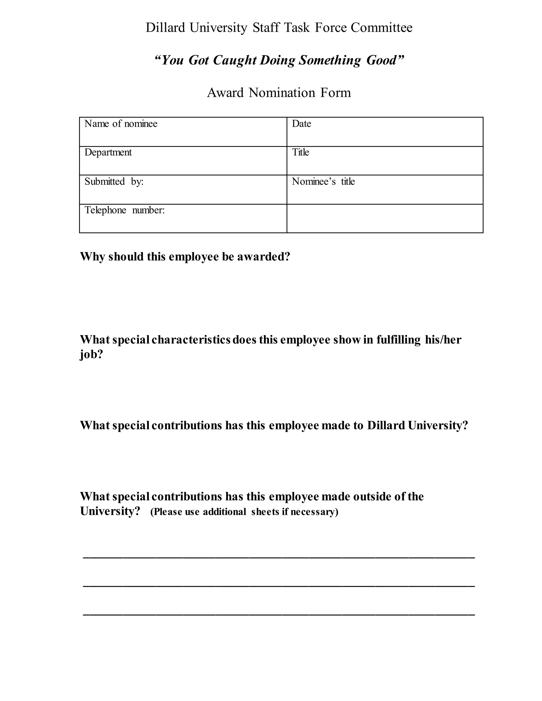 Dillard University Staff Task Force Committee
“You Got Caught Doing Something Good”
Award Nomination Form
Name of nominee Date
Department Title
Submitted by: Nominee’s title
Telephone number:
Why should this employee be awarded?
What specialcharacteristicsdoes this employee show in fulfilling his/her
job?
What specialcontributions has this employee made to Dillard University?
What specialcontributions has this employee made outside of the
University? (Please use additional sheets if necessary)
___________________________________________________________
___________________________________________________________
___________________________________________________________