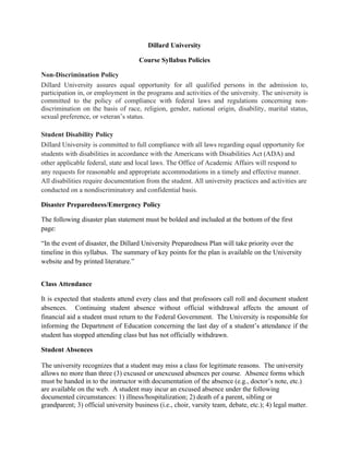 Dillard University

                                      Course Syllabus Policies

Non-Discrimination Policy
Dillard University assures equal opportunity for all qualified persons in the admission to,
participation in, or employment in the programs and activities of the university. The university is
committed to the policy of compliance with federal laws and regulations concerning non-
discrimination on the basis of race, religion, gender, national origin, disability, marital status,
sexual preference, or veteran’s status.

Student Disability Policy
Dillard University is committed to full compliance with all laws regarding equal opportunity for
students with disabilities in accordance with the Americans with Disabilities Act (ADA) and
other applicable federal, state and local laws. The Office of Academic Affairs will respond to
any requests for reasonable and appropriate accommodations in a timely and effective manner.
All disabilities require documentation from the student. All university practices and activities are
conducted on a nondiscriminatory and confidential basis.

Disaster Preparedness/Emergency Policy

The following disaster plan statement must be bolded and included at the bottom of the first
page:

“In the event of disaster, the Dillard University Preparedness Plan will take priority over the
timeline in this syllabus. The summary of key points for the plan is available on the University
website and by printed literature.”


Class Attendance

It is expected that students attend every class and that professors call roll and document student
absences. Continuing student absence without official withdrawal affects the amount of
financial aid a student must return to the Federal Government. The University is responsible for
informing the Department of Education concerning the last day of a student’s attendance if the
student has stopped attending class but has not officially withdrawn.

Student Absences

The university recognizes that a student may miss a class for legitimate reasons. The university
allows no more than three (3) excused or unexcused absences per course. Absence forms which
must be handed in to the instructor with documentation of the absence (e.g., doctor’s note, etc.)
are available on the web. A student may incur an excused absence under the following
documented circumstances: 1) illness/hospitalization; 2) death of a parent, sibling or
grandparent; 3) official university business (i.e., choir, varsity team, debate, etc.); 4) legal matter.
 