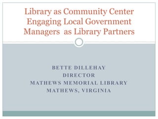 Bette Dillehay Director Mathews Memorial Library Mathews, Virginia Library as Community CenterEngaging Local Government Managers  as Library Partners 