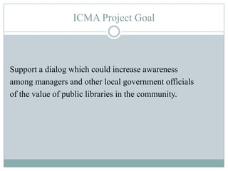 ICMA’sLocal Government and Public Libraries Partners for a Better CommunityExplore The role of city and county managers as advocates for libraries –The relationship of libraries to quality of life and community sustainability.