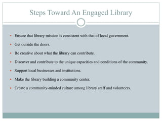 Local Government Role In Supporting LibrariesEnsure that the library has a mission and programs that are consistent with community and local government mission and values.Facilitate aligning the library’s efforts with broader community needs.Include the library director on the management team.Include libraries in master planning and strategic planning.Ensure that libraries are fairly and objectively considered during the budget process and allocation of resources.Look for ways to integrate library staff with other municipal and county staff.Facilitate a dialogue and shared understanding on what is excellence for the library.Keep libraries in mind!