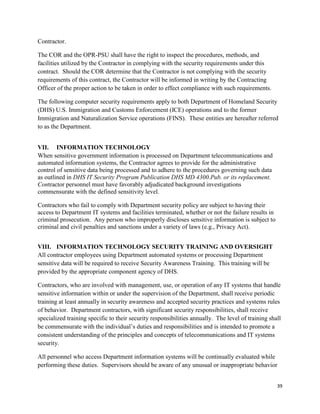 39
Contractor.
The COR and the OPR-PSU shall have the right to inspect the procedures, methods, and
facilities utilized by the Contractor in complying with the security requirements under this
contract. Should the COR determine that the Contractor is not complying with the security
requirements of this contract, the Contractor will be informed in writing by the Contracting
Officer of the proper action to be taken in order to effect compliance with such requirements.
The following computer security requirements apply to both Department of Homeland Security
(DHS) U.S. Immigration and Customs Enforcement (ICE) operations and to the former
Immigration and Naturalization Service operations (FINS). These entities are hereafter referred
to as the Department.
VII. INFORMATION TECHNOLOGY
When sensitive government information is processed on Department telecommunications and
automated information systems, the Contractor agrees to provide for the administrative
control of sensitive data being processed and to adhere to the procedures governing such data
as outlined in DHS IT Security Program Publication DHS MD 4300.Pub. or its replacement.
Contractor personnel must have favorably adjudicated background investigations
commensurate with the defined sensitivity level.
Contractors who fail to comply with Department security policy are subject to having their
access to Department IT systems and facilities terminated, whether or not the failure results in
criminal prosecution. Any person who improperly discloses sensitive information is subject to
criminal and civil penalties and sanctions under a variety of laws (e.g., Privacy Act).
VIII. INFORMATION TECHNOLOGY SECURITY TRAINING AND OVERSIGHT
All contractor employees using Department automated systems or processing Department
sensitive data will be required to receive Security Awareness Training. This training will be
provided by the appropriate component agency of DHS.
Contractors, who are involved with management, use, or operation of any IT systems that handle
sensitive information within or under the supervision of the Department, shall receive periodic
training at least annually in security awareness and accepted security practices and systems rules
of behavior. Department contractors, with significant security responsibilities, shall receive
specialized training specific to their security responsibilities annually. The level of training shall
be commensurate with the individual’s duties and responsibilities and is intended to promote a
consistent understanding of the principles and concepts of telecommunications and IT systems
security.
All personnel who access Department information systems will be continually evaluated while
performing these duties. Supervisors should be aware of any unusual or inappropriate behavior
 