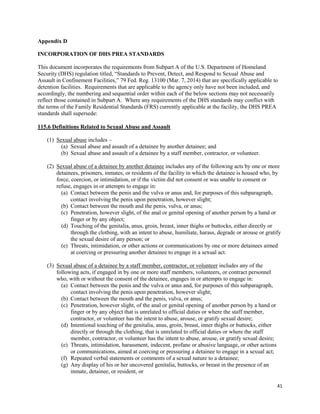 41
Appendix D
INCORPORATION OF DHS PREA STANDARDS
This document incorporates the requirements from Subpart A of the U.S. Department of Homeland
Security (DHS) regulation titled, “Standards to Prevent, Detect, and Respond to Sexual Abuse and
Assault in Confinement Facilities,” 79 Fed. Reg. 13100 (Mar. 7, 2014) that are specifically applicable to
detention facilities. Requirements that are applicable to the agency only have not been included, and
accordingly, the numbering and sequential order within each of the below sections may not necessarily
reflect those contained in Subpart A. Where any requirements of the DHS standards may conflict with
the terms of the Family Residential Standards (FRS) currently applicable at the facility, the DHS PREA
standards shall supersede:
115.6 Definitions Related to Sexual Abuse and Assault
(1) Sexual abuse includes –
(a) Sexual abuse and assault of a detainee by another detainee; and
(b) Sexual abuse and assault of a detainee by a staff member, contractor, or volunteer.
(2) Sexual abuse of a detainee by another detainee includes any of the following acts by one or more
detainees, prisoners, inmates, or residents of the facility in which the detainee is housed who, by
force, coercion, or intimidation, or if the victim did not consent or was unable to consent or
refuse, engages in or attempts to engage in:
(a) Contact between the penis and the vulva or anus and, for purposes of this subparagraph,
contact involving the penis upon penetration, however slight;
(b) Contact between the mouth and the penis, vulva, or anus;
(c) Penetration, however slight, of the anal or genital opening of another person by a hand or
finger or by any object;
(d) Touching of the genitalia, anus, groin, breast, inner thighs or buttocks, either directly or
through the clothing, with an intent to abuse, humiliate, harass, degrade or arouse or gratify
the sexual desire of any person; or
(e) Threats, intimidation, or other actions or communications by one or more detainees aimed
at coercing or pressuring another detainee to engage in a sexual act.
(3) Sexual abuse of a detainee by a staff member, contractor, or volunteer includes any of the
following acts, if engaged in by one or more staff members, volunteers, or contract personnel
who, with or without the consent of the detainee, engages in or attempts to engage in:
(a) Contact between the penis and the vulva or anus and, for purposes of this subparagraph,
contact involving the penis upon penetration, however slight;
(b) Contact between the mouth and the penis, vulva, or anus;
(c) Penetration, however slight, of the anal or genital opening of another person by a hand or
finger or by any object that is unrelated to official duties or where the staff member,
contractor, or volunteer has the intent to abuse, arouse, or gratify sexual desire;
(d) Intentional touching of the genitalia, anus, groin, breast, inner thighs or buttocks, either
directly or through the clothing, that is unrelated to official duties or where the staff
member, contractor, or volunteer has the intent to abuse, arouse, or gratify sexual desire;
(e) Threats, intimidation, harassment, indecent, profane or abusive language, or other actions
or communications, aimed at coercing or pressuring a detainee to engage in a sexual act;
(f) Repeated verbal statements or comments of a sexual nature to a detainee;
(g) Any display of his or her uncovered genitalia, buttocks, or breast in the presence of an
inmate, detainee, or resident, or
 