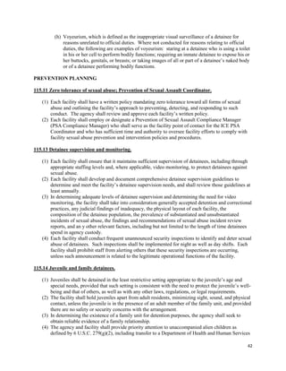 42
(h) Voyeurism, which is defined as the inappropriate visual surveillance of a detainee for
reasons unrelated to official duties. Where not conducted for reasons relating to official
duties, the following are examples of voyeurism: staring at a detainee who is using a toilet
in his or her cell to perform bodily functions; requiring an inmate detainee to expose his or
her buttocks, genitals, or breasts; or taking images of all or part of a detainee’s naked body
or of a detainee performing bodily functions.
PREVENTION PLANNING
115.11 Zero tolerance of sexual abuse; Prevention of Sexual Assault Coordinator.
(1) Each facility shall have a written policy mandating zero tolerance toward all forms of sexual
abuse and outlining the facility’s approach to preventing, detecting, and responding to such
conduct. The agency shall review and approve each facility’s written policy.
(2) Each facility shall employ or designate a Prevention of Sexual Assault Compliance Manager
(PSA Compliance Manager) who shall serve as the facility point of contact for the ICE PSA
Coordinator and who has sufficient time and authority to oversee facility efforts to comply with
facility sexual abuse prevention and intervention policies and procedures.
115.13 Detainee supervision and monitoring.
(1) Each facility shall ensure that it maintains sufficient supervision of detainees, including through
appropriate staffing levels and, where applicable, video monitoring, to protect detainees against
sexual abuse.
(2) Each facility shall develop and document comprehensive detainee supervision guidelines to
determine and meet the facility’s detainee supervision needs, and shall review those guidelines at
least annually.
(3) In determining adequate levels of detainee supervision and determining the need for video
monitoring, the facility shall take into consideration generally accepted detention and correctional
practices, any judicial findings of inadequacy, the physical layout of each facility, the
composition of the detainee population, the prevalence of substantiated and unsubstantiated
incidents of sexual abuse, the findings and recommendations of sexual abuse incident review
reports, and an y other relevant factors, including but not limited to the length of time detainees
spend in agency custody.
(4) Each facility shall conduct frequent unannounced security inspections to identify and deter sexual
abuse of detainees. Such inspections shall be implemented for night as well as day shifts. Each
facility shall prohibit staff from alerting others that these security inspections are occurring,
unless such announcement is related to the legitimate operational functions of the facility.
115.14 Juvenile and family detainees.
(1) Juveniles shall be detained in the least restrictive setting appropriate to the juvenile’s age and
special needs, provided that such setting is consistent with the need to protect the juvenile’s well-
being and that of others, as well as with any other laws, regulations, or legal requirements.
(2) The facility shall hold juveniles apart from adult residents, minimizing sight, sound, and physical
contact, unless the juvenile is in the presence of an adult member of the family unit, and provided
there are no safety or security concerns with the arrangement.
(3) In determining the existence of a family unit for detention purposes, the agency shall seek to
obtain reliable evidence of a family relationship.
(4) The agency and facility shall provide priority attention to unaccompanied alien children as
defined by 6 U.S.C. 279(g)(2), including transfer to a Department of Health and Human Services
 