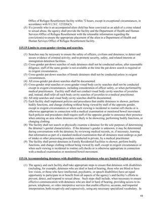 43
Office of Refugee Resettlement facility within 72 hours, except in exceptional circumstances, in
accordance with 8 U.S.C. 1232(b)(3).
(5) If a juvenile who is an accompanied alien child has been convicted as an adult of a crime related
to sexual abuse, the agency shall provide the facility and the Department of Health and Human
Services Office of Refugee Resettlement with the releasable information regarding the
conviction(s) to ensure the appropriate placement of the alien in a Department of Health and
Human Services Office of Refugee Resettlement facility.
115.15 Limits to cross-gender viewing and searches.
(1) Searches may be necessary to ensure the safety of officers, civilians and detainees; to detect and
secure evidence of criminal activity; and to promote security, safety, and related interests at
immigration detention facilities.
(2) Cross-gender pat-down searches of male detainees shall not be conducted unless, after reasonable
diligence, staff of the same gender is not available at the time the pat-down search is required or
in exigent circumstances.
(3) Cross-gender pat-down searches of female detainees shall not be conducted unless in exigent
circumstances.
(4) All cross-gender pat-down searches shall be documented.
(5) Cross-gender strip searches or cross-gender visual body cavity searches shall not be conducted
except in exigent circumstances, including consideration of officer safety, or when performed by
medical practitioners. Facility staff shall not conduct visual body cavity searches of juveniles
and, instead, shall refer all such body cavity searches of juveniles to a medical practitioner.
(6) All strip searches and visual body cavity searches shall be documented.
(7) Each facility shall implement policies and procedures that enable detainees to shower, perform
bodily functions, and change clothing without being viewed by staff of the opposite gender,
except in exigent circumstances or when such viewing is incidental to routine cell checks or is
otherwise appropriate in connection with a medical examination or monitored bowel movement.
Such policies and procedures shall require staff of the opposite gender to announce their presence
when entering an area where detainees are likely to be showering, performing bodily functions, or
changing clothing.
(8) The facility shall not search or physically examine a detainee for the sole purposes of determining
the detainee’s genital characteristics. If the detainee’s gender is unknown, it may be determined
during conversations with the detainee, by reviewing medical records, or, if necessary, learning
that information as part of a standard medical examination that all detainees must undergo as part
of intake or other processing procedure conducted in private, by a medical practitioner.
(9) The facility shall permit detainees in Family Residential Facilities to shower, perform bodily
functions, and change clothing without being viewed by staff, except in exigent circumstances or
when such viewing is incidental to routine cell checks or is otherwise appropriate in connection
with a medical examination or monitored bowel movement.
115.16 Accommodating detainees with disabilities and detainees who are limited English proficient.
(1) The agency and each facility shall take appropriate steps to ensure that detainees with disabilities
(including, for example, detainees who are deaf or hard of hearing, those who are blind or have
low vision, or those who have intellectual, psychiatric, or speech disabilities) have an equal
opportunity to participate in or benefit from all aspects of the agency’s and facility’s efforts to
prevent, detect, and respond to sexual abuse. Such steps shall include, when necessary to ensure
effective communication with detainees who are deaf or hard of hearing, providing access to in-
person, telephonic, or video interpretive services that enable effective, accurate, and impartial
interpretation, both receptively and expressively, using any necessary specialized vocabulary. In
 
