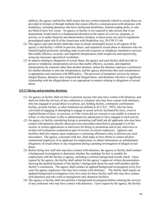 44
addition, the agency and facility shall ensure that any written materials related to sexual abuse are
provided in formats or through methods that ensure effective communication with detainees with
disabilities, including detainees who have intellectual disabilities, limited reading skills, or who
are blind or have low vision. An agency or facility is not required to take actions that it can
demonstrate would result in a fundamental alteration in the nature of a service, program, or
activity, or in undue financial and administrative burdens, as those terms are used in regulations
promulgated under title II of the Americans with Disabilities Act, 28 CFR 35.164.
(2) The agency and each facility shall take steps to ensure meaningful access to all aspects of the
agency’s and facility’s efforts to prevent, detect, and respond to sexual abuse to detainees who are
limited English proficient, including steps to provide in-person or telephonic interpretive services
that enable effective, accurate, and impartial interpretation, both receptively and expressively,
using any necessary specialized vocabulary.
(3) In matters relating to allegations of sexual abuse, the agency and each facility shall provide in-
person or telephonic interpretation services that enable effective, accurate, and impartial
interpretation, by someone other than another detainee, unless the detainee expresses a preference
for another detainee to provide interpretation, and the agency determines that such interpretation
is appropriate and consistent with DHS policy. The provision of interpreter services by minors,
alleged abusers, detainees who witnessed the alleged abuse, and detainees who have a significant
relationship with the alleged abuser is not appropriate in matters relating to allegations of sexual
abuse.
115.17 Hiring and promotion decisions.
(1) An agency or facility shall not hire or promote anyone who may have contact with detainees, and
shall not enlist the services of any contractor or volunteer who may have contact with detainees,
who has engaged in sexual abuse in a prison, jail, holding facility, community confinement
facility, juvenile facility, or other institution (as defined in 42 U.S.C. 1997); who has been
convicted of engaging or attempting to engage in sexual activity facilitated by force, overt or
implied threats of force, or coercion, or if the victim did not consent or was unable to consent or
refuse; or who has been civilly or administratively adjudicated to have engaged in such activity.
(2) An agency or facility considering hiring or promoting staff shall ask all applicants who may have
contact with detainees directly about previous misconduct described in paragraph (1) of this
section, in written applications or interviews for hiring or promotions and in any interviews or
written self-evaluations conducted as part of reviews of current employees. Agencies and
facilities shall also impose upon employees a continuing affirmative duty to disclose any such
misconduct. The agency, consistent with law, shall make its best efforts to contact all prior
institutional employers of an applicant for employment, to obtain information on substantiated
allegations of sexual abuse or any resignation during a pending investigation of alleged sexual
abuse.
(3) Before hiring new staff who may have contact with detainees, the agency or facility shall conduct
a background investigation to determine whether the candidate for hire is suitable for
employment with the facility or agency, including a criminal background records check. Upon
request by the agency, the facility shall submit for the agency’s approval written documentation
showing the detailed elements of the facility’s background check for each staff member and the
facility’s conclusions. The agency shall conduct an updated background investigation every five
years for agency employees who may have contact with detainees. The facility shall require an
updated background investigation every five years for those facility staff who may have contact
with detainees and who work in immigration-only detention facilities.
(4) The agency or facility shall also perform a background investigation before enlisting the services
of any contractor who may have contact with detainees. Upon request by the agency, the facility
 