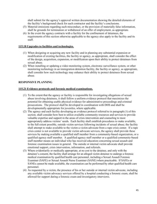 45
shall submit for the agency’s approval written documentation showing the detailed elements of
the facility’s background check for each contractor and the facility’s conclusions.
(5) Material omissions regarding such misconduct, or the provision of materially false information,
shall be grounds for termination or withdrawal of an offer of employment, as appropriate.
(6) In the event the agency contracts with a facility for the confinement of detainees, the
requirements of this section otherwise applicable to the agency also apply to the facility and its
staff.
115.18 Upgrades to facilities and technologies.
(1) When designing or acquiring any new facility and in planning any substantial expansion or
modification of existing facilities, the facility or agency, as appropriate, shall consider the effect
of the design, acquisition, expansion, or modification upon their ability to protect detainees from
sexual abuse.
(2) When installing or updating a video monitoring system, electronic surveillance system, or other
monitoring technology in an immigration detention facility, the facility or agency, as appropriate,
shall consider how such technology may enhance their ability to protect detainees from sexual
abuse.
RESPONSIVE PLANNING
115.21 Evidence protocols and forensic medical examinations.
(1) To the extent that the agency or facility is responsible for investigating allegations of sexual
abuse involving detainees, it shall follow a uniform evidence protocol that maximizes the
potential for obtaining usable physical evidence for administrative proceedings and criminal
prosecutions. The protocol shall be developed in coordination with DHS and shall be
developmentally appropriate for juveniles, where applicable.
(2) The agency and each facility developing an evidence protocol referred to in paragraph (1) of this
section, shall consider how best to utilize available community resources and services to provide
valuable expertise and support in the areas of crisis intervention and counseling to most
appropriately address victims’ needs. Each facility shall establish procedures to make available,
to the full extent possible, outside victim services following incidents of sexual abuse; the facility
shall attempt to make available to the victim a victim advocate from a rape crisis center. If a rape
crisis center is not available to provide victim advocate services, the agency shall provide these
services by making available a qualified staff member from a community-based organization, or a
qualified agency staff member. A qualified agency staff member or a qualified community-based
staff member means an individual who has received education concerning sexual assault and
forensic examination issues in general. The outside or internal victim advocate shall provide
emotional support, crisis intervention, information, and referrals.
(3) Where evidentiarily or medically appropriate, at no cost to the detainee, and only with the
detainee’s consent, the facility shall arrange for an alleged victim detainee to undergo a forensic
medical examination by qualified health care personnel, including a Sexual Assault Forensic
Examiner (SAFE) or Sexual Assault Nurse Examiner (SANE) where practicable. If SAFEs or
SANEs cannot be made available, the examination can be performed by other qualified health care
personnel.
(4) As requested by a victim, the presence of his or her outside or internal victim advocate, including
any available victim advocacy services offered by a hospital conducting a forensic exam, shall be
allowed for support during a forensic exam and investigatory interviews.
 