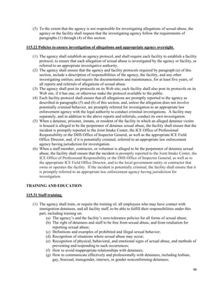 46
(5) To the extent that the agency is not responsible for investigating allegations of sexual abuse, the
agency or the facility shall request that the investigating agency follow the requirements of
paragraphs (1) through (4) of this section.
115.22 Policies to ensure investigation of allegations and appropriate agency oversight.
(1) The agency shall establish an agency protocol, and shall require each facility to establish a facility
protocol, to ensure that each allegation of sexual abuse is investigated by the agency or facility, or
referred to an appropriate investigative authority.
(2) The agency shall ensure that the agency and facility protocols required by paragraph (a) of this
section, include a description of responsibilities of the agency, the facility, and any other
investigating entities; and require the documentation and maintenance, for at least five years, of
all reports and referrals of allegations of sexual abuse.
(3) The agency shall post its protocols on its Web site; each facility shall also post its protocols on its
Web site, if it has one, or otherwise make the protocol available to the public.
(4) Each facility protocol shall ensure that all allegations are promptly reported to the agency as
described in paragraphs (5) and (6) of this section, and, unless the allegation does not involve
potentially criminal behavior, are promptly referred for investigation to an appropriate law
enforcement agency with the legal authority to conduct criminal investigations. A facility may
separately, and in addition to the above reports and referrals, conduct its own investigation.
(5) When a detainee, prisoner, inmate, or resident of the facility in which an alleged detainee victim
is housed is alleged to be the perpetrator of detainee sexual abuse, the facility shall ensure that the
incident is promptly reported to the Joint Intake Center, the ICE Office of Professional
Responsibility or the DHS Office of Inspector General, as well as the appropriate ICE Field
Office Director, and, if it is potentially criminal, referred to an appropriate law enforcement
agency having jurisdiction for investigation.
(6) When a staff member, contractor, or volunteer is alleged to be the perpetrator of detainee sexual
abuse, the facility shall ensure that the incident is promptly reported to the Joint Intake Center, the
ICE Office of Professional Responsibility or the DHS Office of Inspector General, as well as to
the appropriate ICE Field Office Director, and to the local government entity or contractor that
owns or operates the facility. If the incident is potentially criminal, the facility shall ensure that it
is promptly referred to an appropriate law enforcement agency having jurisdiction for
investigation.
TRAINING AND EDUCATION
115.31 Staff training.
(1) The agency shall train, or require the training of, all employees who may have contact with
immigration detainees, and all facility staff, to be able to fulfill their responsibilities under this
part, including training on:
(a) The agency’s and the facility’s zero-tolerance policies for all forms of sexual abuse;
(b) The right of detainees and staff to be free from sexual abuse, and from retaliation for
reporting sexual abuse;
(c) Definitions and examples of prohibited and illegal sexual behavior;
(d) Recognition of situations where sexual abuse may occur;
(e) Recognition of physical, behavioral, and emotional signs of sexual abuse, and methods of
preventing and responding to such occurrences;
(f) How to avoid inappropriate relationships with detainees;
(g) How to communicate effectively and professionally with detainees, including lesbian,
gay, bisexual, transgender, intersex, or gender nonconforming detainees;
 