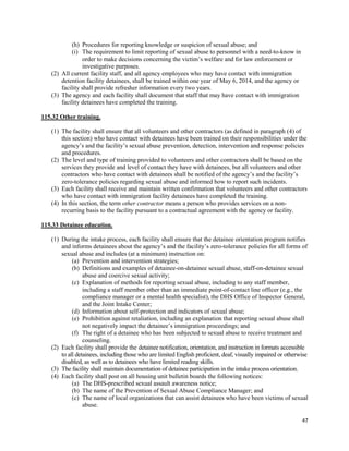 47
(h) Procedures for reporting knowledge or suspicion of sexual abuse; and
(i) The requirement to limit reporting of sexual abuse to personnel with a need-to-know in
order to make decisions concerning the victim’s welfare and for law enforcement or
investigative purposes.
(2) All current facility staff, and all agency employees who may have contact with immigration
detention facility detainees, shall be trained within one year of May 6, 2014, and the agency or
facility shall provide refresher information every two years.
(3) The agency and each facility shall document that staff that may have contact with immigration
facility detainees have completed the training.
115.32 Other training.
(1) The facility shall ensure that all volunteers and other contractors (as defined in paragraph (4) of
this section) who have contact with detainees have been trained on their responsibilities under the
agency’s and the facility’s sexual abuse prevention, detection, intervention and response policies
and procedures.
(2) The level and type of training provided to volunteers and other contractors shall be based on the
services they provide and level of contact they have with detainees, but all volunteers and other
contractors who have contact with detainees shall be notified of the agency’s and the facility’s
zero-tolerance policies regarding sexual abuse and informed how to report such incidents.
(3) Each facility shall receive and maintain written confirmation that volunteers and other contractors
who have contact with immigration facility detainees have completed the training.
(4) In this section, the term other contractor means a person who provides services on a non-
recurring basis to the facility pursuant to a contractual agreement with the agency or facility.
115.33 Detainee education.
(1) During the intake process, each facility shall ensure that the detainee orientation program notifies
and informs detainees about the agency’s and the facility’s zero-tolerance policies for all forms of
sexual abuse and includes (at a minimum) instruction on:
(a) Prevention and intervention strategies;
(b) Definitions and examples of detainee-on-detainee sexual abuse, staff-on-detainee sexual
abuse and coercive sexual activity;
(c) Explanation of methods for reporting sexual abuse, including to any staff member,
including a staff member other than an immediate point-of-contact line officer (e.g., the
compliance manager or a mental health specialist), the DHS Office of Inspector General,
and the Joint Intake Center;
(d) Information about self-protection and indicators of sexual abuse;
(e) Prohibition against retaliation, including an explanation that reporting sexual abuse shall
not negatively impact the detainee’s immigration proceedings; and
(f) The right of a detainee who has been subjected to sexual abuse to receive treatment and
counseling.
(2) Each facility shall provide the detainee notification, orientation, and instruction in formats accessible
to all detainees, including those who are limited English proficient, deaf, visually impaired or otherwise
disabled, as well as to detainees who have limited reading skills.
(3) The facility shall maintain documentation of detainee participation in the intake process orientation.
(4) Each facility shall post on all housing unit bulletin boards the following notices:
(a) The DHS-prescribed sexual assault awareness notice;
(b) The name of the Prevention of Sexual Abuse Compliance Manager; and
(c) The name of local organizations that can assist detainees who have been victims of sexual
abuse.
 