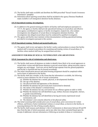 48
(5) The facility shall make available and distribute the DHS-prescribed “Sexual Assault Awareness
Information” pamphlet.
(6) Information about reporting sexual abuse shall be included in the agency Detainee Handbook
made available to all immigration detention facility detainees.
115.34 Specialized training: Investigations.
(6) In addition to the general training provided to all facility staff and employees pursuant to §
115.31, the agency or facility shall provide specialized training on sexual abuse and effective
cross-agency coordination to agency or facility investigators, respectively, who conduct
investigations into allegations of sexual abuse at immigration detention facilities. All
investigations into alleged sexual abuse must be conducted by qualified investigators.
(7) The agency and facility must maintain written documentation verifying specialized training
provided to investigators pursuant to this section.
115.35 Specialized training: Medical and mental health care.
(1) The agency shall review and approve the facility’s policy and procedures to ensure that facility
medical staff is trained in procedures for examining and treating victims of sexual abuse, in
facilities where medical staff may be assigned these activities.
ASSESSMENT FOR RISK OF SEXUAL VICTIMIZATION AND ABUSIVENESS
115.41 Assessment for risk of victimization and abusiveness.
(1) The facility shall assess all detainees on intake to identify those likely to be sexual aggressors or
sexual abuse victims and shall house detainees to prevent sexual abuse, taking necessary steps to
mitigate any such danger. Each new arrival shall be kept separate from the general population
until he/she is classified and may be housed accordingly.
(2) The initial classification process and initial housing assignment should be completed within
twelve hours of admission to the facility.
(3) The facility shall also consider, to the extent that the information is available, the following
criteria to assess detainees for risk of sexual victimization:
(a) Whether the detainee has a mental, physical, or developmental disability;
(b) The age of the detainee;
(c) The physical build and appearance of the detainee;
(d) Whether the detainee has previously been incarcerated or detained;
(e) The nature of the detainee’s criminal history;
(f) Whether the detainee has any convictions for sex offenses against an adult or child;
(g) Whether the detainee has self-identified as gay, lesbian, bisexual, transgender, intersex,
or gender nonconforming;
(h) Whether the detainee has self-identified as having previously experienced sexual
victimization; and
(i) The detainee’s own concerns about his or her physical safety.
(4) The initial screening shall consider prior acts of sexual abuse, prior convictions for violent
offenses, and history of prior institutional violence or sexual abuse, as known to the facility, in
assessing detainees for risk of being sexually abusive.
(5) The facility shall reassess each detainee’s risk of victimization or abusiveness between 60 and 90
days from the date of initial assessment, and at any other time when warranted based upon the
receipt of additional, relevant information or following an incident of abuse or victimization.
 