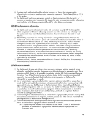 49
(6) Detainees shall not be disciplined for refusing to answer, or for not disclosing complete
information in response to, questions asked pursuant to paragraphs (3)(a), (3)(g), (3)(h), or (3)(i)
of this section.
(7) The facility shall implement appropriate controls on the dissemination within the facility of
responses to questions asked pursuant to this standard in order to ensure that sensitive information
is not exploited to the detainee’s detriment by staff or other detainees or inmates.
115.42 Use of assessment information.
(1) The facility shall use the information from the risk assessment under § 115.41 of this part to
inform assignment of detainees to housing, recreation and other activities, and voluntary work.
The agency shall make individualized determinations about how to ensure the safety of each
detainee.
(2) When making assessment and housing decisions for a transgender or intersex detainee, the
facility shall consider the detainee’s gender self-identification and an assessment of the effects of
placement on the detainee’s health and safety. The facility shall consult a medical or mental
health professional as soon as practicable on this assessment. The facility should not base
placement decisions of transgender or intersex detainees solely on the identity documents or
physical anatomy of the detainee; a detainee’s self-identification of his/her gender and self-
assessment of safety needs shall always be taken into consideration as well. The facility’s
placement of a transgender or intersex detainee shall be consistent with the safety and security
considerations of the facility, and placement and programming assignments for each transgender
or intersex detainee shall be reassessed at least twice each year to review any threats to safety
experienced by the detainee.
(3) When operationally feasible, transgender and intersex detainees shall be given the opportunity to
shower separately from other detainees.
115.43 Protective custody.
(1) The facility shall develop and follow written procedures consistent with the standards in this
subpart for each facility governing the management of its administrative segregation unit. These
procedures, which should be developed in consultation with the ICE Enforcement and Removal
Operations Field Office Director having jurisdiction for the facility, must document detailed
reasons for placement of an individual in administrative segregation on the basis of a
vulnerability to sexual abuse or assault.
(2) Use of administrative segregation by facilities to protect detainees vulnerable to sexual abuse or
assault shall be restricted to those instances where reasonable efforts have been made to provide
appropriate housing and shall be made for the least amount of time practicable, and when no
other viable housing options exist, as a last resort. The facility should assign detainees vulnerable
to sexual abuse or assault to administrative segregation for their protection until an alternative
means of separation from likely abusers can be arranged, and such an assignment shall not
ordinarily exceed a period of 30 days.
(3) Facilities that place vulnerable detainees in administrative segregation for protective custody shall
provide those detainees access to programs, visitation, counsel and other services available to the
general population to the maximum extent practicable.
(4) Facilities shall implement written procedures for the regular review of all vulnerable detainees
placed in administrative segregation for their protection, as follows:
(a) A supervisory staff member shall conduct a review within 72 hours of the detainee’s
placement in administrative segregation to determine whether segregation is still
warranted; and
 