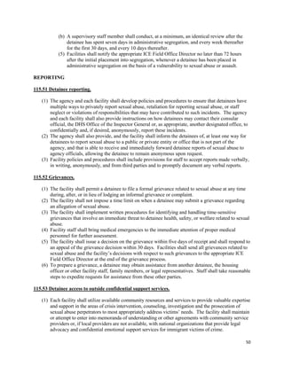 50
(b) A supervisory staff member shall conduct, at a minimum, an identical review after the
detainee has spent seven days in administrative segregation, and every week thereafter
for the first 30 days, and every 10 days thereafter.
(5) Facilities shall notify the appropriate ICE Field Office Director no later than 72 hours
after the initial placement into segregation, whenever a detainee has been placed in
administrative segregation on the basis of a vulnerability to sexual abuse or assault.
REPORTING
115.51 Detainee reporting.
(1) The agency and each facility shall develop policies and procedures to ensure that detainees have
multiple ways to privately report sexual abuse, retaliation for reporting sexual abuse, or staff
neglect or violations of responsibilities that may have contributed to such incidents. The agency
and each facility shall also provide instructions on how detainees may contact their consular
official, the DHS Office of the Inspector General or, as appropriate, another designated office, to
confidentially and, if desired, anonymously, report these incidents.
(2) The agency shall also provide, and the facility shall inform the detainees of, at least one way for
detainees to report sexual abuse to a public or private entity or office that is not part of the
agency, and that is able to receive and immediately forward detainee reports of sexual abuse to
agency officials, allowing the detainee to remain anonymous upon request.
(3) Facility policies and procedures shall include provisions for staff to accept reports made verbally,
in writing, anonymously, and from third parties and to promptly document any verbal reports.
115.52 Grievances.
(1) The facility shall permit a detainee to file a formal grievance related to sexual abuse at any time
during, after, or in lieu of lodging an informal grievance or complaint.
(2) The facility shall not impose a time limit on when a detainee may submit a grievance regarding
an allegation of sexual abuse.
(3) The facility shall implement written procedures for identifying and handling time-sensitive
grievances that involve an immediate threat to detainee health, safety, or welfare related to sexual
abuse.
(4) Facility staff shall bring medical emergencies to the immediate attention of proper medical
personnel for further assessment.
(5) The facility shall issue a decision on the grievance within five days of receipt and shall respond to
an appeal of the grievance decision within 30 days. Facilities shall send all grievances related to
sexual abuse and the facility’s decisions with respect to such grievances to the appropriate ICE
Field Office Director at the end of the grievance process.
(6) To prepare a grievance, a detainee may obtain assistance from another detainee, the housing
officer or other facility staff, family members, or legal representatives. Staff shall take reasonable
steps to expedite requests for assistance from these other parties.
115.53 Detainee access to outside confidential support services.
(1) Each facility shall utilize available community resources and services to provide valuable expertise
and support in the areas of crisis intervention, counseling, investigation and the prosecution of
sexual abuse perpetrators to most appropriately address victims’ needs. The facility shall maintain
or attempt to enter into memoranda of understanding or other agreements with community service
providers or, if local providers are not available, with national organizations that provide legal
advocacy and confidential emotional support services for immigrant victims of crime.
 