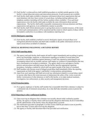 51
(2) Each facility’s written policies shall establish procedures to include outside agencies in the
facility’s sexual abuse prevention and intervention protocols, if such resources are available.
(3) Each facility shall make available to detainees information about local organizations that can
assist detainees who have been victims of sexual abuse, including mailing addresses and
telephone numbers (including toll-free hotline numbers where available). If no such local
organizations exist, the facility shall make available the same information about national
organizations. The facility shall enable reasonable communication between detainees and these
organizations and agencies, in as confidential a manner as possible.
(4) Each facility shall inform detainees prior to giving them access to outside resources, of the extent
to which such communications will be monitored and the extent to which reports of abuse will be
forwarded to authorities in accordance with mandatory reporting laws.
115.54 Third-party reporting.
(1) Each facility shall establish a method to receive third-party reports of sexual abuse in its
immigration detention facilities and shall make available to the public information on how to
report sexual abuse on behalf of a detainee.
OFFICIAL RESPONSE FOLLOWING A DETAINEE REPORT
115.61 Staff reporting duties.
(1) The agency and each facility shall require all staff to report immediately and according to agency
policy any knowledge, suspicion, or information regarding an incident of sexual abuse that
occurred in a facility; retaliation against detainees or staff who reported or participated in an
investigation about such an incident; and any staff neglect or violation of responsibilities that may
have contributed to an incident or retaliation. The agency shall review and approve facility
policies and procedures and shall ensure that the facility specifies appropriate reporting
procedures, including a method by which staff can report outside of the chain of command.
(2) Staff members who become aware of alleged sexual abuse shall immediately follow the reporting
requirements set forth in the agency’s and facility’s written policies and procedures.
(3) Apart from such reporting, staff shall not reveal any information related to a sexual abuse report
to anyone other than to the extent necessary to help protect the safety of the victim or prevent
further victimization of other detainees or staff in the facility, or to make medical treatment,
investigation, law enforcement, or other security and management decisions.
115.62 Protection duties.
(1) If an agency employee or facility staff member has a reasonable belief that a detainee is subject to
a substantial risk of imminent sexual abuse, he or she shall take immediate action to protect the
detainee.
115.63 Reporting to other confinement facilities.
(1) Upon receiving an allegation that a detainee was sexually abused while confined at another
facility, the agency or facility whose staff received the allegation shall notify the ICE Field Office
and the administrator of the facility where the alleged abuse occurred.
(2) The notification provided in paragraph (1) of this section shall be provided as soon as possible,
but no later than 72 hours after receiving the allegation.
(3) The agency or facility shall document that it has provided such notification.
 