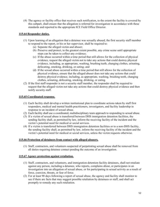 52
(4) The agency or facility office that receives such notification, to the extent the facility is covered by
this subpart, shall ensure that the allegation is referred for investigation in accordance with these
standards and reported to the appropriate ICE Field Office Director.
115.64 Responder duties.
(1) Upon learning of an allegation that a detainee was sexually abused, the first security staff member
to respond to the report, or his or her supervisor, shall be required to:
(a) Separate the alleged victim and abuser;
(b) Preserve and protect, to the greatest extent possible, any crime scene until appropriate
steps can be taken to collect any evidence;
(c) If the abuse occurred within a time period that still allows for the collection of physical
evidence, request the alleged victim not to take any actions that could destroy physical
evidence, including, as appropriate, washing, brushing teeth, changing clothes, urinating,
defecating, smoking, drinking, or eating; and
(d) If the sexual abuse occurred within a time period that still allows for the collection of
physical evidence, ensure that the alleged abuser does not take any actions that could
destroy physical evidence, including, as appropriate, washing, brushing teeth, changing
clothes, urinating, defecating, smoking, drinking, or eating.
(2) If the first staff responder is not a security staff member, the responder shall be required to
request that the alleged victim not take any actions that could destroy physical evidence and then
notify security staff.
115.65 Coordinated response.
(1) Each facility shall develop a written institutional plan to coordinate actions taken by staff first
responders, medical and mental health practitioners, investigators, and facility leadership in
response to an incident of sexual abuse.
(2) Each facility shall use a coordinated, multidisciplinary team approach to responding to sexual abuse.
(3) If a victim of sexual abuse is transferred between DHS immigration detention facilities, the
sending facility shall, as permitted by law, inform the receiving facility of the incident and the
victim’s potential need for medical or social services.
(4) If a victim is transferred between DHS immigration detention facilities or to a non-DHS facility,
the sending facility shall, as permitted by law, inform the receiving facility of the incident and the
victim’s potential need for medical or social services, unless the victim requests otherwise.
115.66 Protection of detainees from contact with alleged abusers.
(1) Staff, contractors, and volunteers suspected of perpetrating sexual abuse shall be removed from
all duties requiring detainee contact pending the outcome of an investigation.
115.67 Agency protection against retaliation.
(1) Staff, contractors, and volunteers, and immigration detention facility detainees, shall not retaliate
against any person, including a detainee, who reports, complains about, or participates in an
investigation into an allegation of sexual abuse, or for participating in sexual activity as a result of
force, coercion, threats, or fear of force.
(2) For at least 90 days following a report of sexual abuse, the agency and facility shall monitor to
see if there are facts that may suggest possible retaliation by detainees or staff, and shall act
promptly to remedy any such retaliation.
 