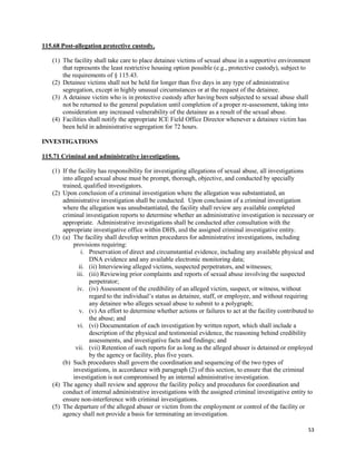 53
115.68 Post-allegation protective custody.
(1) The facility shall take care to place detainee victims of sexual abuse in a supportive environment
that represents the least restrictive housing option possible (e.g., protective custody), subject to
the requirements of § 115.43.
(2) Detainee victims shall not be held for longer than five days in any type of administrative
segregation, except in highly unusual circumstances or at the request of the detainee.
(3) A detainee victim who is in protective custody after having been subjected to sexual abuse shall
not be returned to the general population until completion of a proper re-assessment, taking into
consideration any increased vulnerability of the detainee as a result of the sexual abuse.
(4) Facilities shall notify the appropriate ICE Field Office Director whenever a detainee victim has
been held in administrative segregation for 72 hours.
INVESTIGATIONS
115.71 Criminal and administrative investigations.
(1) If the facility has responsibility for investigating allegations of sexual abuse, all investigations
into alleged sexual abuse must be prompt, thorough, objective, and conducted by specially
trained, qualified investigators.
(2) Upon conclusion of a criminal investigation where the allegation was substantiated, an
administrative investigation shall be conducted. Upon conclusion of a criminal investigation
where the allegation was unsubstantiated, the facility shall review any available completed
criminal investigation reports to determine whether an administrative investigation is necessary or
appropriate. Administrative investigations shall be conducted after consultation with the
appropriate investigative office within DHS, and the assigned criminal investigative entity.
(3) (a) The facility shall develop written procedures for administrative investigations, including
provisions requiring:
i. Preservation of direct and circumstantial evidence, including any available physical and
DNA evidence and any available electronic monitoring data;
ii. (ii) Interviewing alleged victims, suspected perpetrators, and witnesses;
iii. (iii) Reviewing prior complaints and reports of sexual abuse involving the suspected
perpetrator;
iv. (iv) Assessment of the credibility of an alleged victim, suspect, or witness, without
regard to the individual’s status as detainee, staff, or employee, and without requiring
any detainee who alleges sexual abuse to submit to a polygraph;
v. (v) An effort to determine whether actions or failures to act at the facility contributed to
the abuse; and
vi. (vi) Documentation of each investigation by written report, which shall include a
description of the physical and testimonial evidence, the reasoning behind credibility
assessments, and investigative facts and findings; and
vii. (vii) Retention of such reports for as long as the alleged abuser is detained or employed
by the agency or facility, plus five years.
(b) Such procedures shall govern the coordination and sequencing of the two types of
investigations, in accordance with paragraph (2) of this section, to ensure that the criminal
investigation is not compromised by an internal administrative investigation.
(4) The agency shall review and approve the facility policy and procedures for coordination and
conduct of internal administrative investigations with the assigned criminal investigative entity to
ensure non-interference with criminal investigations.
(5) The departure of the alleged abuser or victim from the employment or control of the facility or
agency shall not provide a basis for terminating an investigation.
 