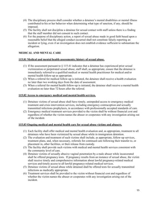 55
(4) The disciplinary process shall consider whether a detainee’s mental disabilities or mental illness
contributed to his or her behavior when determining what type of sanction, if any, should be
imposed.
(5) The facility shall not discipline a detainee for sexual contact with staff unless there is a finding
that the staff member did not consent to such contact.
(6) For the purpose of disciplinary action, a report of sexual abuse made in good faith based upon a
reasonable belief that the alleged conduct occurred shall not constitute falsely reporting an
incident or lying, even if an investigation does not establish evidence sufficient to substantiate the
allegation.
MEDICAL AND MENTAL CARE
115.81 Medical and mental health assessments; history of sexual abuse.
(1) If the assessment pursuant to § 115.41 indicates that a detainee has experienced prior sexual
victimization or perpetrated sexual abuse, staff shall, as appropriate, ensure that the detainee is
immediately referred to a qualified medical or mental health practitioner for medical and/or
mental health follow-up as appropriate.
(2) When a referral for medical follow-up is initiated, the detainee shall receive a health evaluation
no later than two working days from the date of assessment.
(3) When a referral for mental health follow-up is initiated, the detainee shall receive a mental health
evaluation no later than 72 hours after the referral.
115.82 Access to emergency medical and mental health services.
(1) Detainee victims of sexual abuse shall have timely, unimpeded access to emergency medical
treatment and crisis intervention services, including emergency contraception and sexually
transmitted infections prophylaxis, in accordance with professionally accepted standards of care.
(2) Emergency medical treatment services provided to the victim shall be without financial cost and
regardless of whether the victim names the abuser or cooperates with any investigation arising out
of the incident.
115.83 Ongoing medical and mental health care for sexual abuse victims and abusers.
(1) Each facility shall offer medical and mental health evaluation and, as appropriate, treatment to all
detainees who have been victimized by sexual abuse while in immigration detention.
(2) The evaluation and treatment of such victims shall include, as appropriate, follow-up services,
treatment plans, and, when necessary, referrals for continued care following their transfer to, or
placement in, other facilities, or their release from custody.
(3) The facility shall provide such victims with medical and mental health services consistent with
the community level of care.
(4) Detainee victims of sexually abusive vaginal penetration by a male abuser while incarcerated
shall be offered pregnancy tests. If pregnancy results from an instance of sexual abuse, the victim
shall receive timely and comprehensive information about lawful pregnancy-related medical
services and timely access to all lawful pregnancy-related medical services.
(5) Detainee victims of sexual abuse while detained shall be offered tests for sexually transmitted
infections as medically appropriate.
(6) Treatment services shall be provided to the victim without financial cost and regardless of
whether the victim names the abuser or cooperates with any investigation arising out of the
incident.
 