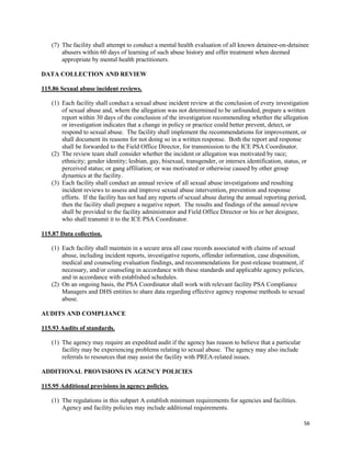 56
(7) The facility shall attempt to conduct a mental health evaluation of all known detainee-on-detainee
abusers within 60 days of learning of such abuse history and offer treatment when deemed
appropriate by mental health practitioners.
DATA COLLECTION AND REVIEW
115.86 Sexual abuse incident reviews.
(1) Each facility shall conduct a sexual abuse incident review at the conclusion of every investigation
of sexual abuse and, where the allegation was not determined to be unfounded, prepare a written
report within 30 days of the conclusion of the investigation recommending whether the allegation
or investigation indicates that a change in policy or practice could better prevent, detect, or
respond to sexual abuse. The facility shall implement the recommendations for improvement, or
shall document its reasons for not doing so in a written response. Both the report and response
shall be forwarded to the Field Office Director, for transmission to the ICE PSA Coordinator.
(2) The review team shall consider whether the incident or allegation was motivated by race;
ethnicity; gender identity; lesbian, gay, bisexual, transgender, or intersex identification, status, or
perceived status; or gang affiliation; or was motivated or otherwise caused by other group
dynamics at the facility.
(3) Each facility shall conduct an annual review of all sexual abuse investigations and resulting
incident reviews to assess and improve sexual abuse intervention, prevention and response
efforts. If the facility has not had any reports of sexual abuse during the annual reporting period,
then the facility shall prepare a negative report. The results and findings of the annual review
shall be provided to the facility administrator and Field Office Director or his or her designee,
who shall transmit it to the ICE PSA Coordinator.
115.87 Data collection.
(1) Each facility shall maintain in a secure area all case records associated with claims of sexual
abuse, including incident reports, investigative reports, offender information, case disposition,
medical and counseling evaluation findings, and recommendations for post-release treatment, if
necessary, and/or counseling in accordance with these standards and applicable agency policies,
and in accordance with established schedules.
(2) On an ongoing basis, the PSA Coordinator shall work with relevant facility PSA Compliance
Managers and DHS entities to share data regarding effective agency response methods to sexual
abuse.
AUDITS AND COMPLIANCE
115.93 Audits of standards.
(1) The agency may require an expedited audit if the agency has reason to believe that a particular
facility may be experiencing problems relating to sexual abuse. The agency may also include
referrals to resources that may assist the facility with PREA-related issues.
ADDITIONAL PROVISIONS IN AGENCY POLICIES
115.95 Additional provisions in agency policies.
(1) The regulations in this subpart A establish minimum requirements for agencies and facilities.
Agency and facility policies may include additional requirements.
 
