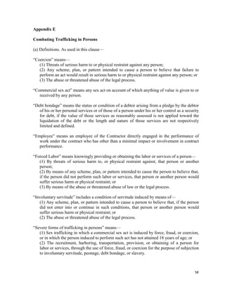 58
Appendix E
Combating Trafficking in Persons
(a) Definitions. As used in this clause—
“Coercion” means—
(1) Threats of serious harm to or physical restraint against any person;
(2) Any scheme, plan, or pattern intended to cause a person to believe that failure to
perform an act would result in serious harm to or physical restraint against any person; or
(3) The abuse or threatened abuse of the legal process.
“Commercial sex act” means any sex act on account of which anything of value is given to or
received by any person.
“Debt bondage” means the status or condition of a debtor arising from a pledge by the debtor
of his or her personal services or of those of a person under his or her control as a security
for debt, if the value of those services as reasonably assessed is not applied toward the
liquidation of the debt or the length and nature of those services are not respectively
limited and defined.
“Employee” means an employee of the Contractor directly engaged in the performance of
work under the contract who has other than a minimal impact or involvement in contract
performance.
“Forced Labor” means knowingly providing or obtaining the labor or services of a person—
(1) By threats of serious harm to, or physical restraint against, that person or another
person;
(2) By means of any scheme, plan, or pattern intended to cause the person to believe that,
if the person did not perform such labor or services, that person or another person would
suffer serious harm or physical restraint; or
(3) By means of the abuse or threatened abuse of law or the legal process.
“Involuntary servitude” includes a condition of servitude induced by means of—
(1) Any scheme, plan, or pattern intended to cause a person to believe that, if the person
did not enter into or continue in such conditions, that person or another person would
suffer serious harm or physical restraint; or
(2) The abuse or threatened abuse of the legal process.
“Severe forms of trafficking in persons” means—
(1) Sex trafficking in which a commercial sex act is induced by force, fraud, or coercion,
or in which the person induced to perform such act has not attained 18 years of age; or
(2) The recruitment, harboring, transportation, provision, or obtaining of a person for
labor or services, through the use of force, fraud, or coercion for the purpose of subjection
to involuntary servitude, peonage, debt bondage, or slavery.
 