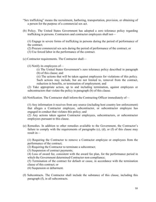 59
“Sex trafficking” means the recruitment, harboring, transportation, provision, or obtaining of
a person for the purpose of a commercial sex act.
(b) Policy. The United States Government has adopted a zero tolerance policy regarding
trafficking in persons. Contractors and contractor employees shall not—
(1) Engage in severe forms of trafficking in persons during the period of performance of
the contract;
(2) Procure commercial sex acts during the period of performance of the contract; or
(3) Use forced labor in the performance of the contract.
(c) Contractor requirements. The Contractor shall—
(1) Notify its employees of—
(i) The United States Government’s zero tolerance policy described in paragraph
(b) of this clause; and
(ii) The actions that will be taken against employees for violations of this policy.
Such actions may include, but are not limited to, removal from the contract,
reduction in benefits, or termination of employment; and
(2) Take appropriate action, up to and including termination, against employees or
subcontractors that violate the policy in paragraph (b) of this clause.
(d) Notification. The Contractor shall inform the Contracting Officer immediately of—
(1) Any information it receives from any source (including host country law enforcement)
that alleges a Contractor employee, subcontractor, or subcontractor employee has
engaged in conduct that violates this policy; and
(2) Any actions taken against Contractor employees, subcontractors, or subcontractor
employees pursuant to this clause.
(e) Remedies. In addition to other remedies available to the Government, the Contractor’s
failure to comply with the requirements of paragraphs (c), (d), or (f) of this clause may
result in—
(1) Requiring the Contractor to remove a Contractor employee or employees from the
performance of the contract;
(2) Requiring the Contractor to terminate a subcontract;
(3) Suspension of contract payments;
(4) Loss of award fee, consistent with the award fee plan, for the performance period in
which the Government determined Contractor non-compliance;
(5) Termination of the contract for default or cause, in accordance with the termination
clause of this contract; or
(6) Suspension or debarment.
(f) Subcontracts. The Contractor shall include the substance of this clause, including this
paragraph (f), in all subcontracts.
 