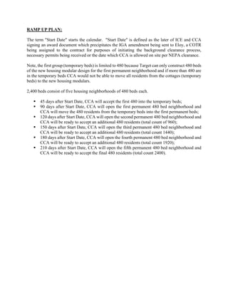 RAMP UP PLAN:
The term "Start Date" starts the calendar. "Start Date" is defined as the later of ICE and CCA
signing an award document which precipitates the IGA amendment being sent to Eloy, a COTR
being assigned to the contract for purposes of initiating the background clearance process,
necessary permits being received or the date which CCA is allowed on site per NEPA clearance.
Note, the first group (temporary beds) is limited to 480 because Target can only construct 480 beds
of the new housing modular design for the first permanent neighborhood and if more than 480 are
in the temporary beds CCA would not be able to move all residents from the cottages (temporary
beds) to the new housing modulars.
2,400 beds consist of five housing neighborhoods of 480 beds each.
 45 days after Start Date, CCA will accept the first 480 into the temporary beds;
 90 days after Start Date, CCA will open the first permanent 480 bed neighborhood and
CCA will move the 480 residents from the temporary beds into the first permanent beds;
 120 days after Start Date, CCA will open the second permanent 480 bed neighborhood and
CCA will be ready to accept an additional 480 residents (total count of 960);
 150 days after Start Date, CCA will open the third permanent 480 bed neighborhood and
CCA will be ready to accept an additional 480 residents (total count 1440);
 180 days after Start Date, CCA will open the fourth permanent 480 bed neighborhood and
CCA will be ready to accept an additional 480 residents (total count 1920);
 210 days after Start Date, CCA will open the fifth permanent 480 bed neighborhood and
CCA will be ready to accept the final 480 residents (total count 2400).
 