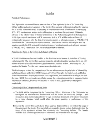 Attachment 7
Articles
Period of Performance:
This Agreement becomes effective upon the date of final signature by the ICE Contracting
Officer and the authorized signatory of the Service Provider and will remain in effect for a period
not to exceed 48 months unless extended by bi-lateral modification or terminated in writing by
ICE . ICE must provide written notice of intention to terminate the agreement, 90 days in
advance of the effective date of formal termination, or the Parties may agree to a shorter period.
If this Agreement is terminated by ICE under this Article, ICE will be under no financial
obligation for any costs after the date of termination except as allowed pursuant to FAR 52.249-2
Termination for Convenience of the Government. The Service Provider will only be paid for
services provided to ICE up to and including the day of termination and costs allowed pursuant
to FAR 52.249-2 Termination for Convenience of the Government.
Adjusting the Rates in the Section B, Schedule of Pricing
ICE will reimburse the Service Provider at the fixed rate in the Section B, Schedule of Pricing
(Attachment 1). The Service Provider may request a rate adjustment no less than thirty-six (36)
months after the effective date of the Agreement unless required by law. After thirty-six (36)
months, the Service Provider may request a revision to its rate.
The Parties agree to base the cost portion of the rate adjustment on the principles of allowability
and allocability as set forth in OMB Circular A-87, Cost Principles for State, Local, and Indian
Tribal Governments, federal procurement laws, regulations, and standards in arriving at the bed
day rate. If ICE does not receive an official request for a rate adjustment that is supported by the
information submitted, the fixed bed day rate as stated in this Agreement will be in place
indefinitely.
Contracting Officer’s Representative (COR)
A. The COR will be designated by the Contracting Officer. When and if the COR duties are
reassigned, an administrative modification will be issued to reflect the changes. This
designation does not include authority to sign contractual documents or to otherwise commit
to, or issue changes, which could affect the price, quantity, or performance of this
Agreement.
B. Should the Service Provider believe it has received direction that is not within the scope of
the agreement; the Service Provider shall not proceed with any portion that is not within the
scope of the agreement without first contacting the Contracting Officer. The Service
Provider shall continue performance of efforts that are deemed within the scope.
 