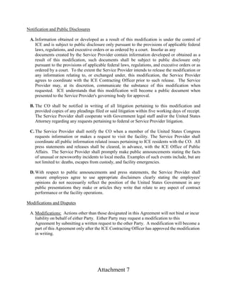 Attachment 7
Notification and Public Disclosures
A. Information obtained or developed as a result of this modification is under the control of
ICE and is subject to public disclosure only pursuant to the provisions of applicable federal
laws, regulations, and executive orders or as ordered by a court. Insofar as any
documents created by the Service Provider contain information developed or obtained as a
result of this modification, such documents shall be subject to public disclosure only
pursuant to the provisions of applicable federal laws, regulations, and executive orders or as
ordered by a court. To the extent the Service Provider intends to release the modification or
any information relating to, or exchanged under, this modification, the Service Provider
agrees to coordinate with the ICE Contracting Officer prior to such release. The Service
Provider may, at its discretion, communicate the substance of this modification when
requested. ICE understands that this modification will become a public document when
presented to the Service Provider's governing body for approval.
B. The CO shall be notified in writing of all litigation pertaining to this modification and
provided copies of any pleadings filed or said litigation within five working days of receipt.
The Service Provider shall cooperate with Government legal staff and/or the United States
Attorney regarding any requests pertaining to federal or Service Provider litigation.
C. The Service Provider shall notify the CO when a member of the United States Congress
requests information or makes a request to visit the facility. The Service Provider shall
coordinate all public information related issues pertaining to ICE residents with the CO. All
press statements and releases shall be cleared, in advance, with the ICE Office of Public
Affairs. The Service Provider shall promptly make public announcements stating the facts
of unusual or newsworthy incidents to local media. Examples of such events include, but are
not limited to: deaths, escapes from custody, and facility emergencies.
D. With respect to public announcements and press statements, the Service Provider shall
ensure employees agree to use appropriate disclaimers clearly stating the employees'
opinions do not necessarily reflect the position of the United States Government in any
public presentations they make or articles they write that relate to any aspect of contract
performance or the facility operations.
Modifications and Disputes
A. Modifications: Actions other than those designated in this Agreement will not bind or incur
liability on behalf of either Party. Either Party may request a modification to this
Agreement by submitting a written request to the other Party. A modification will become a
part of this Agreement only after the ICE Contracting Officer has approved the modification
in writing.
 