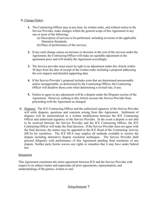 Attachment 7
B. Change Orders:
1. The Contracting Officer may at any time, by written order, and without notice to the
Service Provider, make changes within the general scope of this Agreement in any
one or more of the following:
(a) Description of services to be performed, including revisions to the applicable
Detention Standards.
(b) Place of performance of the services.
2. If any such change causes an increase or decrease in the cost of the services under the
Agreement, the Contracting Officer will make an equitable adjustment in the
agreement price and will modify the Agreement accordingly.
3. The Service provider must assert its right to an adjustment under this Article within
30 days from the date of receipt of the written order including a proposal addressing
the cost impacts and detailed supporting data.
4. If the Service Provider’s proposal includes costs that are determined unreasonable
and/or unsupportable, as determined by the Contracting Officer, the Contracting
Officer will disallow those costs when determining a revised rate, if any.
5. Failure to agree to any adjustment will be a dispute under the Disputes section of the
Agreement. However, nothing in this Article excuses the Service Provider from
proceeding with the Agreement as changed.
C. Disputes: The ICE Contracting Officer and the authorized signatory of the Service Provider
will settle disputes, questions and concerns arising from this Agreement. Settlement of
disputes will be memorialized in a written modification between the ICE Contracting
Officer and authorized signatory of the Service Provider. In the event a dispute is not able
to be resolved between the Service Provider and the ICE Contracting Officer, the ICE
Contracting Officer will make the final decision. If the Service Provider does not agree with
the final decision, the matter may be appealed to the ICE Head of the Contracting Activity
(HCA) for resolution. The ICE HCA may employ all methods available to resolve the
dispute including alternative dispute resolution techniques. The Service Provider shall
proceed diligently with performance of this Agreement pending final resolution of any
dispute. Neither party hereto waives any rights or remedies that it may have under federal
law.
Integration
This Agreement constitutes the entire agreement between ICE and the Service Provider with
respect to its subject matter and supersedes all prior agreements, representation, and
understandings of the parties, written or oral.
 