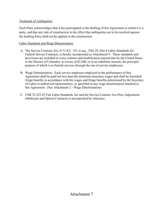 Attachment 7
Treatment of Ambiguities
Each Party acknowledges that it has participated in the drafting of this Agreement to which it is a
party, and that any rule of construction to the effect that ambiguities are to be resolved against
the drafting Party shall not be applied in the construction.
Labor Standards and Wage Determination
A. The Service Contract Act, 41 U.S.C. 351 et seq., Title 29, Part 4 Labor Standards for
Federal Service Contracts, is hereby incorporated as Attachment 9. These standards and
provisions are included in every contract and modification entered into by the United States
or the District of Columbia, in excess of $2,500, or in an indefinite amount, the principal
purpose of which is to furnish services through the use of service employees.
B. Wage Determination: Each service employee employed in the performance of this
Agreement shall be paid not less than the minimum monetary wages and shall be furnished
fringe benefits in accordance with the wages and fringe benefits determined by the Secretary
of Labor or authorized representative, as specified in any wage determination attached to
this Agreement. (See Attachment 2 - Wage Determination)
C. FAR 52.222-43 Fair Labor Standards Act and the Service Contract Act-Price Adjustment
(Multiyear and Option Contracts) is incorporated by reference.
 
