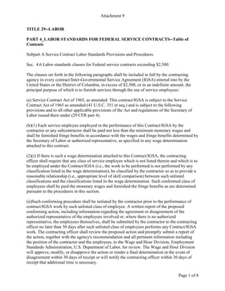 Attachment 9
Page 1 of 8
TITLE 29--LABOR
PART 4_LABOR STANDARDS FOR FEDERAL SERVICE CONTRACTS--Table of
Contents
Subpart A Service Contract Labor Standards Provisions and Procedures
Sec. 4.6 Labor standards clauses for Federal service contracts exceeding $2,500.
The clauses set forth in the following paragraphs shall be included in full by the contracting
agency in every contract/Inter-Governmental Service Agreement (IGSA) entered into by the
United States or the District of Columbia, in excess of $2,500, or in an indefinite amount, the
principal purpose of which is to furnish services through the use of service employees:
(a) Service Contract Act of 1965, as amended: This contract/IGSA is subject to the Service
Contract Act of 1965 as amended (41 U.S.C. 351 et seq.) and is subject to the following
provisions and to all other applicable provisions of the Act and regulations of the Secretary of
Labor issued there under (29 CFR part 4).
(b)(1) Each service employee employed in the performance of this Contract/IGSA by the
contractor or any subcontractor shall be paid not less than the minimum monetary wages and
shall be furnished fringe benefits in accordance with the wages and fringe benefits determined by
the Secretary of Labor or authorized representative, as specified in any wage determination
attached to this contract.
(2)(i) If there is such a wage determination attached to this Contract/IGSA, the contracting
officer shall require that any class of service employee which is not listed therein and which is to
be employed under the Contract/IGSA (i.e., the work to be performed is not performed by any
classification listed in the wage determination), be classified by the contractor so as to provide a
reasonable relationship (i.e., appropriate level of skill comparison) between such unlisted
classifications and the classifications listed in the wage determination. Such conformed class of
employees shall be paid the monetary wages and furnished the fringe benefits as are determined
pursuant to the procedures in this section.
(ii)Such conforming procedure shall be initiated by the contractor prior to the performance of
contract/IGSA work by such unlisted class of employee. A written report of the proposed
conforming action, including information regarding the agreement or disagreement of the
authorized representative of the employees involved or, where there is no authorized
representative, the employees themselves, shall be submitted by the contractor to the contracting
officer no later than 30 days after such unlisted class of employees performs any Contract/IGSA
work. The contracting officer shall review the proposed action and promptly submit a report of
the action, together with the agency's recommendation and all pertinent information including
the position of the contractor and the employees, to the Wage and Hour Division, Employment
Standards Administration, U.S. Department of Labor, for review. The Wage and Hour Division
will approve, modify, or disapprove the action or render a final determination in the event of
disagreement within 30 days of receipt or will notify the contracting officer within 30 days of
receipt that additional time is necessary.
 