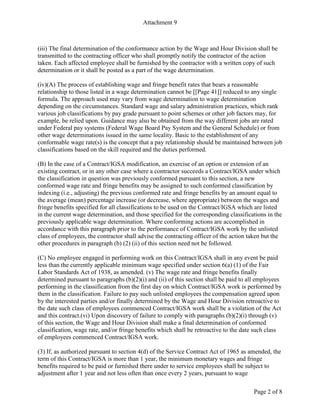 Attachment 9
Page 2 of 8
(iii) The final determination of the conformance action by the Wage and Hour Division shall be
transmitted to the contracting officer who shall promptly notify the contractor of the action
taken. Each affected employee shall be furnished by the contractor with a written copy of such
determination or it shall be posted as a part of the wage determination.
(iv)(A) The process of establishing wage and fringe benefit rates that bears a reasonable
relationship to those listed in a wage determination cannot be [[Page 41]] reduced to any single
formula. The approach used may vary from wage determination to wage determination
depending on the circumstances. Standard wage and salary administration practices, which rank
various job classifications by pay grade pursuant to point schemes or other job factors may, for
example, be relied upon. Guidance may also be obtained from the way different jobs are rated
under Federal pay systems (Federal Wage Board Pay System and the General Schedule) or from
other wage determinations issued in the same locality. Basic to the establishment of any
conformable wage rate(s) is the concept that a pay relationship should be maintained between job
classifications based on the skill required and the duties performed.
(B) In the case of a Contract/IGSA modification, an exercise of an option or extension of an
existing contract, or in any other case where a contractor succeeds a Contract/IGSA under which
the classification in question was previously conformed pursuant to this section, a new
conformed wage rate and fringe benefits may be assigned to such conformed classification by
indexing (i.e., adjusting) the previous conformed rate and fringe benefits by an amount equal to
the average (mean) percentage increase (or decrease, where appropriate) between the wages and
fringe benefits specified for all classifications to be used on the Contract/IGSA which are listed
in the current wage determination, and those specified for the corresponding classifications in the
previously applicable wage determination. Where conforming actions are accomplished in
accordance with this paragraph prior to the performance of Contract/IGSA work by the unlisted
class of employees, the contractor shall advise the contracting officer of the action taken but the
other procedures in paragraph (b) (2) (ii) of this section need not be followed.
(C) No employee engaged in performing work on this Contract/IGSA shall in any event be paid
less than the currently applicable minimum wage specified under section 6(a) (1) of the Fair
Labor Standards Act of 1938, as amended. (v) The wage rate and fringe benefits finally
determined pursuant to paragraphs (b)(2)(i) and (ii) of this section shall be paid to all employees
performing in the classification from the first day on which Contract/IGSA work is performed by
them in the classification. Failure to pay such unlisted employees the compensation agreed upon
by the interested parties and/or finally determined by the Wage and Hour Division retroactive to
the date such class of employees commenced Contract/IGSA work shall be a violation of the Act
and this contract.(vi) Upon discovery of failure to comply with paragraphs (b)(2)(i) through (v)
of this section, the Wage and Hour Division shall make a final determination of conformed
classification, wage rate, and/or fringe benefits which shall be retroactive to the date such class
of employees commenced Contract/IGSA work.
(3) If, as authorized pursuant to section 4(d) of the Service Contract Act of 1965 as amended, the
term of this Contract/IGSA is more than 1 year, the minimum monetary wages and fringe
benefits required to be paid or furnished there under to service employees shall be subject to
adjustment after 1 year and not less often than once every 2 years, pursuant to wage
 