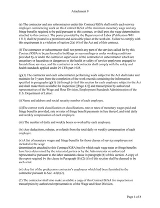 Attachment 9
Page 4 of 8
(e) The contractor and any subcontractor under this Contract/IGSA shall notify each service
employee commencing work on this Contract/IGSA of the minimum monetary wage and any
fringe benefits required to be paid pursuant to this contract, or shall post the wage determination
attached to this contract. The poster provided by the Department of Labor (Publication WH
1313) shall be posted in a prominent and accessible place at the worksite. Failure to comply with
this requirement is a violation of section 2(a) (4) of the Act and of this contract.
(f) The contractor or subcontractor shall not permit any part of the services called for by this
Contract/IGSA to be performed in buildings or surroundings or under working conditions
provided by or under the control or supervision of the contractor or subcontractor which are
unsanitary or hazardous or dangerous to the health or safety of service employees engaged to
furnish these services, and the contractor or subcontractor shall comply with the safety and
health standards applied under 29 CFR part 1925.
(g)(1) The contractor and each subcontractor performing work subject to the Act shall make and
maintain for 3 years from the completion of the work records containing the information
specified in paragraphs (g)(1) (i) through (vi) of this section for each employee subject to the Act
and shall make them available for inspection [[Page 43]] and transcription by authorized
representatives of the Wage and Hour Division, Employment Standards Administration of the
U.S. Department of Labor:
(i) Name and address and social security number of each employee.
(ii)The correct work classification or classifications, rate or rates of monetary wages paid and
fringe benefits provided, rate or rates of fringe benefit payments in lieu thereof, and total daily
and weekly compensation of each employee.
(iii) The number of daily and weekly hours so worked by each employee.
(iv) Any deductions, rebates, or refunds from the total daily or weekly compensation of each
employee.
(v) A list of monetary wages and fringe benefits for those classes of service employees not
included in the wage
determination attached to this Contract/IGSA but for which such wage rates or fringe benefits
have been determined by the interested parties or by the Administrator or authorized
representative pursuant to the labor standards clause in paragraph (b) of this section. A copy of
the report required by the clause in Paragraph (b) (2) (ii) of this section shall be deemed to be
such a list.
(vi) Any list of the predecessor contractor's employees which had been furnished to the
contractor pursuant to Sec. 4.6(l)(2).
(2) The contractor shall also make available a copy of this Contract/IGSA for inspection or
transcription by authorized representatives of the Wage and Hour Division.
 