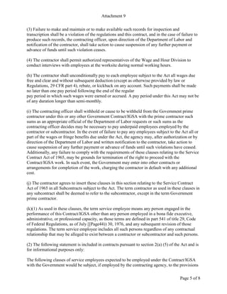 Attachment 9
Page 5 of 8
(3) Failure to make and maintain or to make available such records for inspection and
transcription shall be a violation of the regulations and this contract, and in the case of failure to
produce such records, the contracting officer, upon direction of the Department of Labor and
notification of the contractor, shall take action to cause suspension of any further payment or
advance of funds until such violation ceases.
(4) The contractor shall permit authorized representatives of the Wage and Hour Division to
conduct interviews with employees at the worksite during normal working hours.
(h) The contractor shall unconditionally pay to each employee subject to the Act all wages due
free and clear and without subsequent deduction (except as otherwise provided by law or
Regulations, 29 CFR part 4), rebate, or kickback on any account. Such payments shall be made
no later than one pay period following the end of the regular
pay period in which such wages were earned or accrued. A pay period under this Act may not be
of any duration longer than semi-monthly.
(i) The contracting officer shall withhold or cause to be withheld from the Government prime
contractor under this or any other Government Contract/IGSA with the prime contractor such
sums as an appropriate official of the Department of Labor requests or such sums as the
contracting officer decides may be necessary to pay underpaid employees employed by the
contractor or subcontractor. In the event of failure to pay any employees subject to the Act all or
part of the wages or fringe benefits due under the Act, the agency may, after authorization or by
direction of the Department of Labor and written notification to the contractor, take action to
cause suspension of any further payment or advance of funds until such violations have ceased.
Additionally, any failure to comply with the requirements of these clauses relating to the Service
Contract Act of 1965, may be grounds for termination of the right to proceed with the
Contract/IGSA work. In such event, the Government may enter into other contracts or
arrangements for completion of the work, charging the contractor in default with any additional
cost.
(j) The contractor agrees to insert these clauses in this section relating to the Service Contract
Act of 1965 in all Subcontracts subject to the Act. The term contractor as used in these clauses in
any subcontract shall be deemed to refer to the subcontractor, except in the term Government
prime contractor.
(k)(1) As used in these clauses, the term service employee means any person engaged in the
performance of this Contract/IGSA other than any person employed in a bona fide executive,
administrative, or professional capacity, as those terms are defined in part 541 of title 29, Code
of Federal Regulations, as of July [[Page44)) 30, 1976, and any subsequent revision of those
regulations. The term service employee includes all such persons regardless of any contractual
relationship that may be alleged to exist between a contractor or subcontractor and such persons.
(2) The following statement is included in contracts pursuant to section 2(a) (5) of the Act and is
for informational purposes only:
The following classes of service employees expected to be employed under the Contract/IGSA
with the Government would be subject, if employed by the contracting agency, to the provisions
 