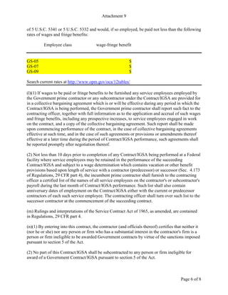 Attachment 9
Page 6 of 8
of 5 U.S.C. 5341 or 5 U.S.C. 5332 and would, if so employed, be paid not less than the following
rates of wages and fringe benefits:
Employee class wage-fringe benefit
GS-05 $
GS-07 $
GS-09 $
Search current rates at http://www.opm.gov/oca/12tables/
(l)(1) If wages to be paid or fringe benefits to be furnished any service employees employed by
the Government prime contractor or any subcontractor under the Contract/IGSA are provided for
in a collective bargaining agreement which is or will be effective during any period in which the
Contract/IGSA is being performed, the Government prime contractor shall report such fact to the
contracting officer, together with full information as to the application and accrual of such wages
and fringe benefits, including any prospective increases, to service employees engaged in work
on the contract, and a copy of the collective bargaining agreement. Such report shall be made
upon commencing performance of the contract, in the case of collective bargaining agreements
effective at such time, and in the case of such agreements or provisions or amendments thereof
effective at a later time during the period of Contract/IGSA performance, such agreements shall
be reported promptly after negotiation thereof.
(2) Not less than 10 days prior to completion of any Contract/IGSA being performed at a Federal
facility where service employees may be retained in the performance of the succeeding
Contract/IGSA and subject to a wage determination which contains vacation or other benefit
provisions based upon length of service with a contractor (predecessor) or successor (Sec. 4.173
of Regulations, 29 CFR part 4), the incumbent prime contractor shall furnish to the contracting
officer a certified list of the names of all service employees on the contractor's or subcontractor's
payroll during the last month of Contract/IGSA performance. Such list shall also contain
anniversary dates of employment on the Contract/IGSA either with the current or predecessor
contractors of each such service employee. The contracting officer shall turn over such list to the
successor contractor at the commencement of the succeeding contract.
(m) Rulings and interpretations of the Service Contract Act of 1965, as amended, are contained
in Regulations, 29 CFR part 4.
(n)(1) By entering into this contract, the contractor (and officials thereof) certifies that neither it
(nor he or she) nor any person or firm who has a substantial interest in the contractor's firm is a
person or firm ineligible to be awarded Government contracts by virtue of the sanctions imposed
pursuant to section 5 of the Act.
(2) No part of this Contract/IGSA shall be subcontracted to any person or firm ineligible for
award of a Government Contract/IGSA pursuant to section 5 of the Act.
 