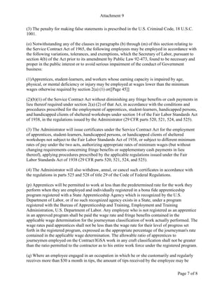 Attachment 9
Page 7 of 8
(3) The penalty for making false statements is prescribed in the U.S. Criminal Code, 18 U.S.C.
1001.
(o) Notwithstanding any of the clauses in paragraphs (b) through (m) of this section relating to
the Service Contract Act of 1965, the following employees may be employed in accordance with
the following variations, tolerances, and exemptions, which the Secretary of Labor, pursuant to
section 4(b) of the Act prior to its amendment by Public Law 92-473, found to be necessary and
proper in the public interest or to avoid serious impairment of the conduct of Government
business:
(1)Apprentices, student-learners, and workers whose earning capacity is impaired by age,
physical, or mental deficiency or injury may be employed at wages lower than the minimum
wages otherwise required by section 2(a) (1) or([Page 45]]
(2)(b)(1) of the Service Contract Act without diminishing any fringe benefits or cash payments in
lieu thereof required under section 2(a) (2) of that Act, in accordance with the conditions and
procedures prescribed for the employment of apprentices, student-learners, handicapped persons,
and handicapped clients of sheltered workshops under section 14 of the Fair Labor Standards Act
of 1938, in the regulations issued by the Administrator (29 CFR parts 520, 521, 524, and 525).
(3) The Administrator will issue certificates under the Service Contract Act for the employment
of apprentices, student-learners, handicapped persons, or handicapped clients of sheltered
workshops not subject to the Fair Labor Standards Act of 1938, or subject to different minimum
rates of pay under the two acts, authorizing appropriate rates of minimum wages (but without
changing requirements concerning fringe benefits or supplementary cash payments in lieu
thereof), applying procedures prescribed by the applicable regulations issued under the Fair
Labor Standards Act of 1938 (29 CFR parts 520, 521, 524, and 525).
(4) The Administrator will also withdraw, annul, or cancel such certificates in accordance with
the regulations in parts 525 and 528 of title 29 of the Code of Federal Regulations.
(p) Apprentices will be permitted to work at less than the predetermined rate for the work they
perform when they are employed and individually registered in a bona fide apprenticeship
program registered with a State Apprenticeship Agency which is recognized by the U.S.
Department of Labor, or if no such recognized agency exists in a State, under a program
registered with the Bureau of Apprenticeship and Training, Employment and Training
Administration, U.S. Department of Labor. Any employee who is not registered as an apprentice
in an approved program shall be paid the wage rate and fringe benefits contained in the
applicable wage determination for the journeyman classification of work actually performed. The
wage rates paid apprentices shall not be less than the wage rate for their level of progress set
forth in the registered program, expressed as the appropriate percentage of the journeyman's rate
contained in the applicable wage determination. The allowable ratio of apprentices to
journeymen employed on the Contract/IGSA work in any craft classification shall not be greater
than the ratio permitted to the contractor as to his entire work force under the registered program.
(q) Where an employee engaged in an occupation in which he or she customarily and regularly
receives more than $30 a month in tips, the amount of tips received by the employee may be
 