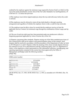 Attachment 9
Page 8 of 8
credited by the employer against the minimum wage required by Section 2(a)(1) or 2(b)(1) of the
Act to the extent permitted by section 3(m) of the Fair Labor Standards Act and Regulations, 29
CFR Part 531. To utilize this provison:
(1)The employer must inform tipped employees about this tip credit allowance before the credit
is utilized;
(2)The employees must be allowed to retain all tips (individually or through a pooling
arrangement and regardless of whether the employer elects to take a credit for tips received);
(3) The employer must be able to show by records that the employee receives at least the
applicable Service Contract Act minimum wage through the combination of direct wages and tip
credit;
(4) The use of such tip credit must have been permitted under any predecessor collective
bargaining agreement applicable by virtue of section 4(c) of the Act.
(r) Disputes concerning labor standards. Disputes arising out of the labor standards provisions of
this Contract/IGSA shall not be subject to the general disputes clause of this contract. Such
disputes shall be resolved in accordance with the procedures of the Department of Labor set forth
in 29 CFR parts 4, 6, and 8. Disputes within the meaning of this clause include disputes between
the contractor (or any of its subcontractors) and the contracting agency, the U.S. Department of
Labor, or the employees or their representatives.(The information collection, recordkeeping, and
reporting requirements contained in this section have been approved by the Office of
Management and Budget under the following numbers:
[[Page 46]]
------------------------------------------------------------------------ Paragraph
OMB control number
-----------------------------------------------------------------------
(b)(2) (i)--(iv).................................... 1215-0150
(e)................................................. 1215-0150
(g)(1) (i)--(iv).................................... 1215-0017
(g)(1) (v), (vi).................................... 1215-0150
(l) (1), (2)........................................ 1215-0150
(q)(3).............................................. 1215-0017
-----------------------------------------------------------------------
[48 FR 49762, Oct. 27, 1983; 48 FR 50529, Nov. 2, 1983, as amended at 61 FR 68663, Dec. 30,
1996]
 
