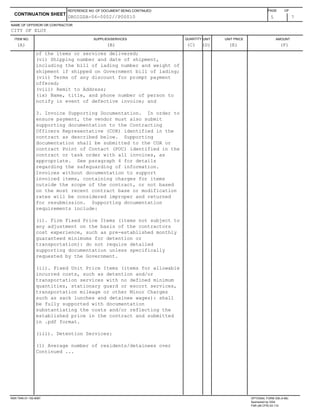 ITEM NO. SUPPLIES/SERVICES QUANTITY UNIT UNIT PRICE AMOUNT
NAME OF OFFEROR OR CONTRACTOR
5 7
CONTINUATION SHEET
REFERENCE NO. OF DOCUMENT BEING CONTINUED PAGE OF
CITY OF ELOY
(A) (B) (C) (D) (E) (F)
DROIGSA-06-0002//P00010
of the items or services delivered;
(vi) Shipping number and date of shipment,
including the bill of lading number and weight of
shipment if shipped on Government bill of lading;
(vii) Terms of any discount for prompt payment
offered;
(viii) Remit to Address;
(ix) Name, title, and phone number of person to
notify in event of defective invoice; and
3. Invoice Supporting Documentation. In order to
ensure payment, the vendor must also submit
supporting documentation to the Contracting
Officers Representative (COR) identified in the
contract as described below. Supporting
documentation shall be submitted to the COR or
contract Point of Contact (POC) identified in the
contract or task order with all invoices, as
appropriate. See paragraph 4 for details
regarding the safeguarding of information.
Invoices without documentation to support
invoiced items, containing charges for items
outside the scope of the contract, or not based
on the most recent contract base or modification
rates will be considered improper and returned
for resubmission. Supporting documentation
requirements include:
(i). Firm Fixed Price Items (items not subject to
any adjustment on the basis of the contractors
cost experience, such as pre-established monthly
guaranteed minimums for detention or
transportation): do not require detailed
supporting documentation unless specifically
requested by the Government.
(ii). Fixed Unit Price Items (items for allowable
incurred costs, such as detention and/or
transportation services with no defined minimum
quantities, stationary guard or escort services,
transportation mileage or other Minor Charges
such as sack lunches and detainee wages): shall
be fully supported with documentation
substantiating the costs and/or reflecting the
established price in the contract and submitted
in .pdf format.
(iii). Detention Services:
(1) Average number of residents/detainees over
Continued ...
NSN 7540-01-152-8067 OPTIONAL FORM 336 (4-86)
Sponsored by GSA
FAR (48 CFR) 53.110
 