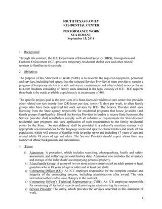 1
SOUTH TEXAS FAMILY
RESIDENTIAL CENTER
PERFORMANCE WORK
STATEMENT
September 15, 2014
1. Background
Through this contract, the U.S. Department of Homeland Security (DHS), Immigration and
Customs Enforcement (ICE) procures temporary residential shelter care and other related
services to families in its custody.
2. Objectives
The purpose of this Statement of Work (SOW) is to describe the required equipment, personnel
and services, including bed space, that the selected Service Provider(s) must provide to sustain a
program of temporary shelter in a safe and secure environment and other related services for up
to 2,400 residents consisting of family units detained in the legal custody of ICE. ICE requires
these beds to be made available expeditiously in increments of 480.
The specific project goal is the provision of a State-licensed residential care center that provides
other related services twenty-four (24) hours per day, seven (7) days per week, to alien family
groups who have been approved for such services by ICE. The Service Provider shall seek
licensing from the State agency responsible for residential programs that house juveniles (and
family groups if applicable). Should the Service Provider be unable to secure State licensure, the
Service provider shall nonetheless comply with all substantive requirements for State-licensed
residential care programs and seek application of such requirements to the family residential
center by the State. Service delivery shall be provided in a culturally sensitive manner with
appropriate accommodations for the language needs and specific characteristics and needs of this
population, which will consist of families with juveniles up to and including 17 years of age and
related adults 18 years of age and older. The Service Provider should expect aliens from any
number of ethnic backgrounds and nationalities.
3. Terms
a) Admission: A procedure, which includes searching, photographing, health and safety
assessment, and collecting personal history data. Admission also includes the inventory
and storage of the individuals' accompanying personal property.
b) Alien Family Group: A group of two or more aliens comprised of an adult parent or legal
guardian who is 18 years of age or older and at least one child.
c) Contracting Officer (CO): An ICE employee responsible for the complete conduct and
integrity of the contracting process, including administration after award. The only
individual authorized to issue changes to the contract.
d) Contracting Officer’s Technical Representative (COR): An ICE employee responsible
for monitoring all technical aspects and assisting in administering the contract.
e) Service Provider: The entity, which provides the services described in this statement of
work.
 