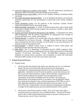 2
f) Local ICE Supervisor in Charge of the Facility: The ICE Enforcement and Removal
Operations (ERO) Field Office with responsibility over the facility.
g) ICE Health Service Corps (IHSC). Serves as ICE Medical Authority for detainee health
care issues
h) ICE Family Residential Standards (FRS): A set of standards and policies governing the
minimum requirements for care and treatment of aliens held in ICE family residential
centers.
i) Family Residential Center: For the purposes of this document, includes 24-hour
supervised residential care for alien family groups.
j) Health and Safety Assessment: A system of structured observation and/or initial health
assessment to identify newly arriving residents who could pose a health or safety threat
to themselves or others.
k) Juvenile and Family Residential Management Unit (JFRMU): A designated unit within
ERO Headquarters with the primary responsibility for management and oversight of
juvenile and family care, custody, and treatment.
l) Medical Records: A separate set of records apart from the resident’s social record that
are maintained by the Service Provider. Although Medical Records may be created
and/or maintained by the Service Provider, its sub-Provider, or any other third party, the
medical records are the property of ICE.
m) Policy/Standard: A definite written course or method of action, which guides and
determines present and future decisions and action.
n) DHS PREA: The U.S. Department of Homeland Security (DHS) regulation titled,
“Standards to Prevent, Detect, and Respond to Sexual Abuse and Assault in Confinement
Facilities,” 79 Fed. Reg. 13100 (Mar. 7, 2014). The DHS PREA regulation sets forth
standards for training, policy, procedure, and investigation to ensure that individuals
detained in DHS custody are free from sexual abuse and assault.
4. Program Scope and Services
a) Program Scope
i. The Service Provider shall provide shelter care and other services in a residential
setting. The Service Provider shall seek licensing from the State agency
responsible for residential programs that house juveniles (and family groups if
applicable). Should the Service Provider be unable to secure State licensure, the
Service provider shall nonetheless comply with all substantive requirements for
State-licensed residential care programs and seek application of such
requirements to the family residential center by the State. The design and
administration of the program shall be in accordance with all applicable federal,
state and local licensing provisions, and the requirements of ICE FRS, as well as
other applicable regulations, settlement agreements and court orders. It is the
Service Provider’s responsibility to assume adequate and appropriate management
oversight for the implementation and successful performance of this contract.
ii. The location of this facility shall be in Dilley, Texas. ICE reserves the right to
award more than one contract for one or multiple facilities. The Service Provider
must be able to admit and discharge family groups or any part of that group on a
24-hour per day, seven (7) day a week basis.
 