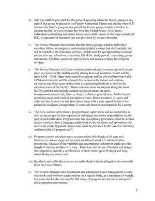 3
iii. Services shall be provided for the period beginning when the family group or any
part of that group is placed in the Family Residential Center and ending when ICE
releases the family group or any part of the family group, transfers him/her to
another facility, or removes him/her from the United States. At all times,
individuals comprising individual family units shall remain in the legal custody of
ICE, irrespective of detention services provided by Service Provider.
iv. The Service Provider shall ensure that the family group(s) and its individual
members follow an integrated and structured daily routine that shall include, but
not be limited to the following services, which must be age appropriate in design
and/or delivery: education, recreation, life skills, study period, counseling, group
interaction, free time, access to legal services and access to space for religious
services.
v. The Service Provider will allow weekday and weekend visitation and will ensure
signs are posted at the facility clearly stating hours of visitation, which will be
from 8AM – 8PM. Open movement by residents will be allowed between 8AM –
8 PM, and residents will be allowed free access to the indoor and outdoor
recreation and other areas within their assigned neighborhood as well as the
common areas of the facility. These common areas are located along the main
facility corridor and include outdoor recreation areas, the gym,
classrooms/computer lab, library, chapel, cafeteria, general store, barber/beauty
grooming areas, and medical and dental clinics. Minor residents 12 years and
older are free to move to and from these areas with a pass signed by his or her
parent but residents younger than 12 years old must be accompanied by a parent.
vi. The daily routine will enhance programmatic supervision and accountability as
well as encourage the development of individual and social responsibility on the
part of each individual. Program rules and disciplinary procedures shall be written
and/or translated into a language understood by the residents and appropriate for
their level of development. These rules shall be provided to the residents and fully
understood by all program staff.
vii. Program content and plans must accommodate individuals of all ages and
abilities, in various stages of personal adjustment amid ICE administrative
processing. Because of the variables and uncertainties inherent in each case, the
length of care per resident will vary. Therefore, the Service Provider will design
the program to provide a combination of short-term (up to 90 days) and long-
term (90 days or more) care.
viii. Residents served by this contract are individuals who are alleged to be removable
from the United States.
ix. The Service Provider shall implement and administer a case management system
that tracks and monitors each resident on a regular basis, at a minimum of weekly,
to ensure that he/she receives the full range of program services in an integrated
and comprehensive manner.
 