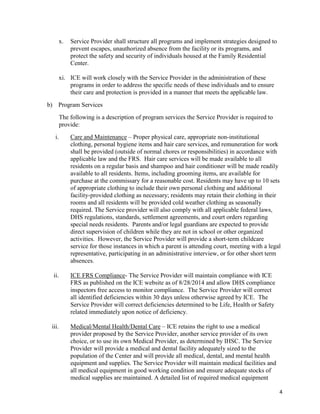 4
x. Service Provider shall structure all programs and implement strategies designed to
prevent escapes, unauthorized absence from the facility or its programs, and
protect the safety and security of individuals housed at the Family Residential
Center.
xi. ICE will work closely with the Service Provider in the administration of these
programs in order to address the specific needs of these individuals and to ensure
their care and protection is provided in a manner that meets the applicable law.
b) Program Services
The following is a description of program services the Service Provider is required to
provide:
i. Care and Maintenance – Proper physical care, appropriate non-institutional
clothing, personal hygiene items and hair care services, and remuneration for work
shall be provided (outside of normal chores or responsibilities) in accordance with
applicable law and the FRS. Hair care services will be made available to all
residents on a regular basis and shampoo and hair conditioner will be made readily
available to all residents. Items, including grooming items, are available for
purchase at the commissary for a reasonable cost. Residents may have up to 10 sets
of appropriate clothing to include their own personal clothing and additional
facility-provided clothing as necessary; residents may retain their clothing in their
rooms and all residents will be provided cold weather clothing as seasonally
required. The Service provider will also comply with all applicable federal laws,
DHS regulations, standards, settlement agreements, and court orders regarding
special needs residents. Parents and/or legal guardians are expected to provide
direct supervision of children while they are not in school or other organized
activities. However, the Service Provider will provide a short-term childcare
service for those instances in which a parent is attending court, meeting with a legal
representative, participating in an administrative interview, or for other short term
absences.
ii. ICE FRS Compliance- The Service Provider will maintain compliance with ICE
FRS as published on the ICE website as of 8/28/2014 and allow DHS compliance
inspectors free access to monitor compliance. The Service Provider will correct
all identified deficiencies within 30 days unless otherwise agreed by ICE. The
Service Provider will correct deficiencies determined to be Life, Health or Safety
related immediately upon notice of deficiency.
iii. Medical/Mental Health/Dental Care – ICE retains the right to use a medical
provider proposed by the Service Provider, another service provider of its own
choice, or to use its own Medical Provider, as determined by IHSC. The Service
Provider will provide a medical and dental facility adequately sized to the
population of the Center and will provide all medical, dental, and mental health
equipment and supplies. The Service Provider will maintain medical facilities and
all medical equipment in good working condition and ensure adequate stocks of
medical supplies are maintained. A detailed list of required medical equipment
 
