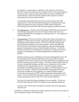 5
and supplies is incorporated as an appendix to this agreement. The Service
Provider will provide residents access to medical services in the medical facility
24 hours per day, 7 days per week, and will provide security staffing for the
medical facility. The Service Provider shall provide twenty-four (24) hour
transportation for off-site medical referrals.
All residential staff employed by the Service Provider shall meet the FRS
requirements for First Aid and Medical Emergencies, including being trained
initially and annually on how to respond to health-related emergencies,
administering first aid and CPR, and obtaining emergency medical assistance.
iv. Case Management – Pursuant to the FRS Standard “Staff Hiring and Training” 5.
Case Manager, paragraph 2, the Service Provider shall provide a lead case
manager and additional case managers at a minimum ratio of 1 case manager for
each 30 family units.
v. Communication- The Service Provider will provide residents information in a
language or manner that the residents understand including through the use of
interpretation and translation services. The Service Provider will generally
provide Spanish translation of all written materials. Where practicable, the
Service Provider will translate written material for other prevalent language
groups in the population who have limited English proficiency. The Service
Provider will provide oral interpretation or assistance to residents who speak a
language for which there is no written translation and to residents who are
illiterate.
Residents will have access to telephones for personal and legal phone calls. The
ICE designated DTS Contractor shall be the exclusive provider of resident
telephones for this facility. The Service Provider shall make all arrangements with
the DTS Contractor per the DTS Contract. The DTS Contractor shall be allowed
to install vending debit machines and shall receive 100 percent of all revenues
collected by sale of prepaid debit services. The DTS Contractor shall be
responsible for furnishing all inventory and supply of all DTS calling services to
the Service Provider. The DTS Contractor shall be responsible for the costs
incurred for installation of the equipment, any monthly telephone charges
incurred from the operation of DTS, and the maintenance and operation of the
system. The Service Provider shall not be entitled to any commissions, fees, or
revenues generated by the use of the DTS or the resident telephones.
The Service Provider shall inspect telephones for serviceability. The Service
Provider shall notify the COR or ICE designee of any inoperable telephones.
Attorneys will be able to leave messages for residents who will be permitted to
return the call.
In addition to compliance with the above listed requirements, the Service Provider will
also be required to comply with the following:
 
