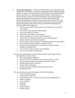 6
vi. Acculturation/Adaptation – The Service Provider shall provide a program, which
includes, but is not limited to, information regarding personal health and hygiene,
and the development of social and inter- personal skills, which contribute to those
abilities necessary to live independently and responsibly. As described in the
Service Provider’s response to the ICE RFI dated 8/7/2014, these programs will
be delivered during the initial orientation and will be staff facilitated and
delivered through the use of signage, lecture, and written materials. The social
and inter-personal skills program will also be delivered on an on-going basis by
the unit management teams. With regard to personal health and hygiene the
following topics will be addressed:
 How to access and utilize running water with clarification as to hot/cold
water spigots
 Use of wash cloths and towels while bathing
 Access and proper use of toilets
 The purpose and proper use of toilet tissue
 Access and proper use of clothes washers and dryers
 Access and use of feminine products as well as proper disposal
 Purpose and placement of trash receptacles
 How to properly utilize and dispose of disposable diapers for small children
 How to properly handle or dispose of materials soiled
 Dental care tips and techniques to include the use of tooth brushes,
toothpaste, and dental floss
 Access and use of first aid items such as bandages
 How to access medical and dental care
The human sexuality program will be delivered using the same formats as those
described above. Topics include:
 PREA reporting and compliance
 Overview of US laws related to sexual violence and how to report
 Sexual education programming targeted to adolescent youth
 Resident rights/coercion awareness
 Women's/Men's Physiology
 Sexually transmitted diseases/awareness and prevention
 Relationship skills
The social and inter-personal skills program will be delivered using:
 Family & group interaction
 Self-awareness/self esteem
 Communication skills – assertiveness, limit setting, appropriateness
 Effective speaking
 Active listening
 Reflecting
 Clarifying
 Decision making
 Problem solving
 