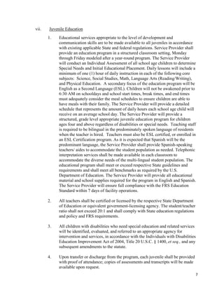 7
vii. Juvenile Education
1. Educational services appropriate to the level of development and
communication skills are to be made available to all juveniles in accordance
with existing applicable State and federal regulations. Service Provider shall
provide an education program in a structured classroom setting, Monday
through Friday modeled after a year-round program. The Service Provider
will conduct an Individual Assessment of all school age children to determine
Special Needs and Initial Educational Placement. Daily lessons will include a
minimum of one (1) hour of daily instruction in each of the following core
subjects: Science, Social Studies, Math, Language Arts (Reading/Writing),
and Physical Education. A secondary focus of the education program will be
English as a Second Language (ESL). Children will not be awakened prior to
6:30 AM on schooldays and school start times, break times, and end times
must adequately consider the meal schedules to ensure children are able to
have meals with their family. The Service Provider will provide a detailed
schedule that represents the amount of daily hours each school age child will
receive on an average school day. The Service Provider will provide a
structured, grade level appropriate juvenile education program for children
ages four and above regardless of disabilities or special needs. Teaching staff
is required to be bilingual in the predominately spoken language of residents
when the teacher is hired. Teachers must also be ESL certified, or enrolled in
an ESL Certification program. As it is expected that Spanish will be the
predominant language, the Service Provider shall provide Spanish-speaking
teachers/ aides to accommodate the student population as needed. Telephonic
interpretation services shall be made available in each classroom to
accommodate the diverse needs of the multi-lingual student population. The
educational program shall meet or exceed respective State guidelines and
requirements and shall meet all benchmarks as required by the U.S.
Department of Education. The Service Provider will provide all educational
material and school supplies required for the program in English and Spanish.
The Service Provider will ensure full compliance with the FRS Education
Standard within 7 days of facility operations.
2. All teachers shall be certified or licensed by the respective State Department
of Education or equivalent government-licensing agency. The student/teacher
ratio shall not exceed 20:1 and shall comply with State education regulations
and policy and FRS requirements.
3. All children with disabilities who need special education and related services
will be identified, evaluated, and referred to an appropriate agency for
intervention and services, in accordance with the Individuals with Disabilities
Education Improvement Act of 2004, Title 20 U.S.C. § 1400, et seq., and any
subsequent amendments to the statute.
4. Upon transfer or discharge from the program, each juvenile shall be provided
with proof of attendance; copies of assessments and transcripts will be made
available upon request.
 