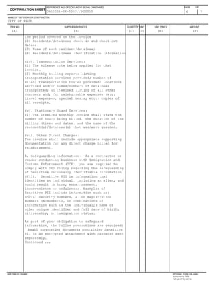 ITEM NO. SUPPLIES/SERVICES QUANTITY UNIT UNIT PRICE AMOUNT
NAME OF OFFEROR OR CONTRACTOR
6 7
CONTINUATION SHEET
REFERENCE NO. OF DOCUMENT BEING CONTINUED PAGE OF
CITY OF ELOY
(A) (B) (C) (D) (E) (F)
DROIGSA-06-0002//P00010
the period covered on the invoice
(2) Residents/detainees check-in and check-out
dates;
(3) Name of each resident/detainee;
(4) Residents/detainees identification information
(iv). Transportation Services:
(1) The mileage rate being applied for that
invoice.
(2) Monthly billing reports listing
transportation services provided; number of
miles; transportation routes provided; locations
serviced and/or names/numbers of detainees
transported; an itemized listing of all other
charges; and, for reimbursable expenses (e.g.
travel expenses, special meals, etc.) copies of
all receipts.
(v). Stationary Guard Services:
(1) The itemized monthly invoice shall state the
number of hours being billed, the duration of the
billing (times and dates) and the name of the
resident(s)/detainee(s) that was/were guarded.
(vi). Other Direct Charges:
The invoice shall include appropriate supporting
documentation for any direct charge billed for
reimbursement.
4. Safeguarding Information: As a contractor or
vendor conducting business with Immigration and
Customs Enforcement (ICE), you are required to
comply with DHS Policy regarding the safeguarding
of Sensitive Personally Identifiable Information
(PII). Sensitive PII is information that
identifies an individual, including an alien, and
could result in harm, embarrassment,
inconvenience or unfairness. Examples of
Sensitive PII include information such as:
Social Security Numbers, Alien Registration
Numbers (A-Numbers), or combinations of
information such as the individual¿s name or
other unique identifier and full date of birth,
citizenship, or immigration status.
As part of your obligation to safeguard
information, the follow precautions are required:
Email supporting documents containing Sensitive
PII in an encrypted attachment with password sent
separately.
Continued ...
NSN 7540-01-152-8067 OPTIONAL FORM 336 (4-86)
Sponsored by GSA
FAR (48 CFR) 53.110
 