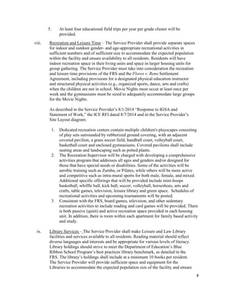 8
5. At least four educational field trips per year per grade cluster will be
provided.
viii. Recreation and Leisure Time – The Service Provider shall provide separate spaces
for indoor and outdoor gender- and age-appropriate recreational activities in
sufficient numbers and of sufficient size to accommodate the expected population
within the facility and ensure availability to all residents. Residents will have
indoor recreation space in their living units and space in larger housing units for
group gathering. The Service Provider must take into consideration the recreation
and leisure time provisions of the FRS and the Flores v. Reno Settlement
Agreement, including provisions for a designated physical education instructor
and structured physical activities (e.g., organized sports, dance, arts and crafts)
when the children are not in school. Movie Nights must occur at least once per
week and the gymnasiums must be sized to adequately accommodate large groups
for the Movie Nights.
As described in the Service Provider’s 8/1/2014 “Response to IGSA and
Statement of Work,” the ICE RFI dated 8/7/2014 and in the Service Provider’s
Site Layout diagram:
1. Dedicated recreation centers contain multiple children's playscapes consisting
of play sets surrounded by rubberized ground covering, with an adjacent
covered pavilion, a grass soccer field, handball court, volleyball court,
basketball court and enclosed gymnasiums. Covered pavilions shall include
seating areas and landscaping such as potted plants.
2. The Recreation Supervisor will be charged with developing a comprehensive
activities program that addresses all ages and genders and/or designed for
those that have special needs or disabilities. Some of the activities will be
aerobic training such as Zumba, or Pilates, while others will be more active
and competitive such as intra-mural sports for both male, female, and mixed.
Additional specific offerings that will be provided include mini-hoops
basketball, whiffle ball, kick ball, soccer, volleyball, horseshoes, arts and
crafts, table games, television, leisure library and green space. Schedules of
recreational activities and upcoming tournaments will be posted.
3. Consistent with the FRS, board games, television, and other sedentary
recreation activities to include reading and card games will be provided. There
is both passive (quiet) and active recreation space provided in each housing
unit. In addition, there is room within each apartment for family based activity
and study.
ix. Library Services – The Service Provider shall make Leisure and Law Library
facilities and services available to all residents. Reading material should reflect
diverse languages and interests and be appropriate for various levels of literacy.
Library holdings should strive to meet the Department of Education’s Blue
Ribbon School Program’s best practices library benchmark, as detailed in the
FRS. The library’s holdings shall include at a minimum 10 books per resident.
The Service Provider will provide sufficient space and equipment for the
Libraries to accommodate the expected population size of the facility and ensure
 