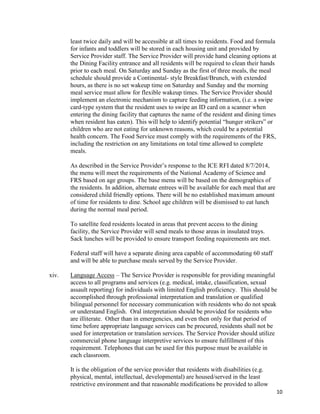 10
least twice daily and will be accessible at all times to residents. Food and formula
for infants and toddlers will be stored in each housing unit and provided by
Service Provider staff. The Service Provider will provide hand cleaning options at
the Dining Facility entrance and all residents will be required to clean their hands
prior to each meal. On Saturday and Sunday as the first of three meals, the meal
schedule should provide a Continental- style Breakfast/Brunch, with extended
hours, as there is no set wakeup time on Saturday and Sunday and the morning
meal service must allow for flexible wakeup times. The Service Provider should
implement an electronic mechanism to capture feeding information, (i.e. a swipe
card-type system that the resident uses to swipe an ID card on a scanner when
entering the dining facility that captures the name of the resident and dining times
when resident has eaten). This will help to identify potential “hunger strikers” or
children who are not eating for unknown reasons, which could be a potential
health concern. The Food Service must comply with the requirements of the FRS,
including the restriction on any limitations on total time allowed to complete
meals.
As described in the Service Provider’s response to the ICE RFI dated 8/7/2014,
the menu will meet the requirements of the National Academy of Science and
FRS based on age groups. The base menu will be based on the demographics of
the residents. In addition, alternate entrees will be available for each meal that are
considered child friendly options. There will be no established maximum amount
of time for residents to dine. School age children will be dismissed to eat lunch
during the normal meal period.
To satellite feed residents located in areas that prevent access to the dining
facility, the Service Provider will send meals to those areas in insulated trays.
Sack lunches will be provided to ensure transport feeding requirements are met.
Federal staff will have a separate dining area capable of accommodating 60 staff
and will be able to purchase meals served by the Service Provider.
xiv. Language Access – The Service Provider is responsible for providing meaningful
access to all programs and services (e.g. medical, intake, classification, sexual
assault reporting) for individuals with limited English proficiency. This should be
accomplished through professional interpretation and translation or qualified
bilingual personnel for necessary communication with residents who do not speak
or understand English. Oral interpretation should be provided for residents who
are illiterate. Other than in emergencies, and even then only for that period of
time before appropriate language services can be procured, residents shall not be
used for interpretation or translation services. The Service Provider should utilize
commercial phone language interpretive services to ensure fulfillment of this
requirement. Telephones that can be used for this purpose must be available in
each classroom.
It is the obligation of the service provider that residents with disabilities (e.g.
physical, mental, intellectual, developmental) are housed/served in the least
restrictive environment and that reasonable modifications be provided to allow
 