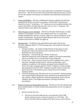 11
individuals with disabilities to have equal opportunity to participate in programs
and services. The Service Provider will use auxiliary aids and necessary assistive
devices for residents who because of a disability need additional communication
support.
xv. Linens and Bedding –All linens, bedding and mattresses shall be provided and
cleaned by the Service Provider in accordance with the FRS. The mattresses
should be at least 4” in thickness. If 4” mattresses are not available residents who
express discomfort with their beds may have access to two 3” mattresses. The
material of these items shall be fire-retardant.
xvi. Daily Program Activity Schedule – The Service Provider shall develop a weekly
schedule of all program activities. The schedule shall show on a daily basis
(Sunday-Saturday) the activities, location, supervisor, and any limitations on the
number of participants. The facility Program Director shall review the activity
schedule and forward to JFRMU for approval.
xvii. Housing Units – In addition to the specifications provided in the Service
Provider’s diagrams dated 9/12/2014, housing units will include the following
characteristics:
1. Elevated corridors – the central corridor between living spaces in each
housing unit will be elevated from end to end at the level of the door
thresholds into the living spaces.
2. Refrigerator – Each housing unit will have at least one
industrial/commercial-sized refrigerator, capable of serving the population,
and an ice machine if ice is not provided via the refrigerator.
3. Living Units – Each 12-person living unit will be equipped with a sink, a
television, individual storage lockers, common storage space, and a
telephone, in addition to the furniture and spatial layout depicted in the
Service Provider’s diagrams dated 9/12/2014. Telephones will be installed
and maintained by the ICE DTS. Hospital-style pull curtains will provide
partial obscurity to the bedroom area to ensure privacy for residents
changing clothes.
4. Television Programming: The television service provider’s channel package
must include English and Spanish music and television programming and
may include a channel dedicated to facility programming, such as activity
schedules, Know Your Rights presentations, and legal orientation
presentations.
xviii. Remote Custody and Transportation Services - The Service Provider shall provide
policy and procedures on remote custody and transportation services for approval
by the CO.
1. Remote Custody Services
a. The Service Provider shall provide, at the direction of the COR,
remote custody services, as may be required, on a 24/7 basis. The
Service Provider shall be reimbursed for these services only when the
 