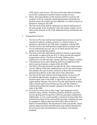 12
COR. directs such services. The Service Provider shall not abandon
any facility assignment to perform remote custody services.
b. Duties and responsibilities of this function shall be to remain with
residents at off-site medically related appointments and health care
facilities where the resident has been admitted, or at other locations as
directed in writing by the COR.
c. The Service Provider shall be authorized one facility staff person of
the same gender as the resident for each such remote custody service,
unless at the direction of the COR, additional facility staff persons are
required.
2. Transportation Services
i. The Service Provider shall provide transportation services as may be
required to transport residents securely, in a timely manner, to
locations as directed by the COR and in compliance with the FRS.
ii. The Service Provider shall perform transportation as needed, using
two (2) staff persons per run, one (1) of which must be the same
gender as the transported resident.
iii. The Service Provider shall furnish sufficient vehicles in good repair
and suitable, as approved by the ICE, to safely provide the required
transportation service. The Service Provider shall not allow
employees to use their privately owned vehicles to transport residents.
iv. Transportation routes and scheduling shall be accomplished in the
most economical manner as approved by the COR.
v. The Service Provider personnel provided for the above transportation
services shall be of the same qualifications, receive the same training,
and complete the same security clearances as those Service Provider
personnel provided for in the other areas of the Agreement.
vi. The Service Provider shall provide transportations services for off-
site medical appointments, emergency medical care, and other
locations upon order of the COR, or upon his/her own decision in an
urgent medical situation. The Service Provider shall keep the resident
under constant supervision 24 hours per day until the resident is
ordered released from the hospital, returned to the facility, or at the
order of the COR.
vii. No security screens, bars or other “cage” type equipment will be
utilized in these vehicles. Windows and doors should be secured to
prevent opening and closing from within the passenger compartment.
Additionally, to every extent possible, commercial seating rather than
institutional seating will be used and the passenger compartment must
be equipped to support infant and child safety seats secured in a
fashion recommended by the manufacturer of the seat and the vehicle.
Industry approved infant and child safety seats shall be furnished by
the service provider and maintained in accordance with industry
standards.
 
